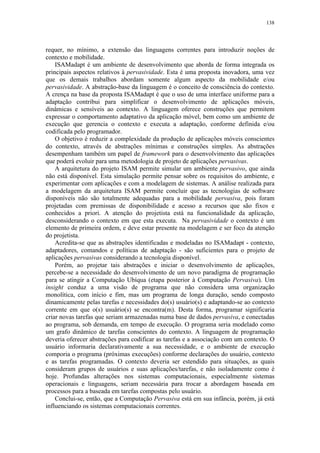 138
requer, no mínimo, a extensão das linguagens correntes para introduzir noções de
contexto e mobilidade.
ISAMadapt é um ambiente de desenvolvimento que aborda de forma integrada os
principais aspectos relativos à pervasividade. Esta é uma proposta inovadora, uma vez
que os demais trabalhos abordam somente algum aspecto da mobilidade e/ou
pervasividade. A abstração-base da linguagem é o conceito de consciência do contexto.
A crença na base da proposta ISAMadapt é que o uso de uma interface uniforme para a
adaptação contribui para simplificar o desenvolvimento de aplicações móveis,
dinâmicas e sensíveis ao contexto. A linguagem oferece construções que permitem
expressar o comportamento adaptativo da aplicação móvel, bem como um ambiente de
execução que gerencia o contexto e executa a adaptação, conforme definida e/ou
codificada pelo programador.
O objetivo é reduzir a complexidade da produção de aplicações móveis conscientes
do contexto, através de abstrações mínimas e construções simples. As abstrações
desempenham também um papel de framework para o desenvolvimento das aplicações
que poderá evoluir para uma metodologia de projeto de aplicações pervasivas.
A arquitetura do projeto ISAM permite simular um ambiente pervasivo, que ainda
não está disponível. Esta simulação permite pensar sobre os requisitos do ambiente, e
experimentar com aplicações e com a modelagem de sistemas. A análise realizada para
a modelagem da arquitetura ISAM permite concluir que as tecnologias de software
disponíveis não são totalmente adequadas para a mobilidade pervasiva, pois foram
projetadas com premissas de disponibilidade e acesso a recursos que são fixos e
conhecidos a priori. A atenção do projetista está na funcionalidade da aplicação,
desconsiderando o contexto em que esta executa. Na pervasividade o contexto é um
elemento de primeira ordem, e deve estar presente na modelagem e ser foco da atenção
do projetista.
Acredita-se que as abstrações identificadas e modeladas no ISAMadapt - contexto,
adaptadores, comandos e políticas de adaptação - são suficientes para o projeto de
aplicações pervasivas considerando a tecnologia disponível.
Porém, ao projetar tais abstrações e iniciar o desenvolvimento de aplicações,
percebe-se a necessidade do desenvolvimento de um novo paradigma de programação
para se atingir a Computação Ubíqua (etapa posterior à Computação Pervasiva). Um
insight conduz a uma visão de programa que não considera uma organização
monolítica, com início e fim, mas um programa de longa duração, sendo composto
dinamicamente pelas tarefas e necessidades do(s) usuário(s) e adaptando-se ao contexto
corrente em que o(s) usuário(s) se encontra(m). Desta forma, programar significaria
criar novas tarefas que seriam armazenadas numa base de dados pervasiva, e conectadas
ao programa, sob demanda, em tempo de execução. O programa seria modelado como
um grafo dinâmico de tarefas conscientes do contexto. A linguagem de programação
deveria oferecer abstrações para codificar as tarefas e a associação com um contexto. O
usuário informaria declarativamente a sua necessidade, e o ambiente de execução
comporia o programa (próximas execuções) conforme declarações do usuário, contexto
e as tarefas programadas. O contexto deveria ser estendido para situações, as quais
consideram grupos de usuários e suas aplicações/tarefas, e não isoladamente como é
hoje. Profundas alterações nos sistemas computacionais, especialmente sistemas
operacionais e linguagens, seriam necessária para trocar a abordagem baseada em
processos para a baseada em tarefas compostas pelo usuário.
Conclui-se, então, que a Computação Pervasiva está em sua infância, porém, já está
influenciando os sistemas computacionais correntes.
 