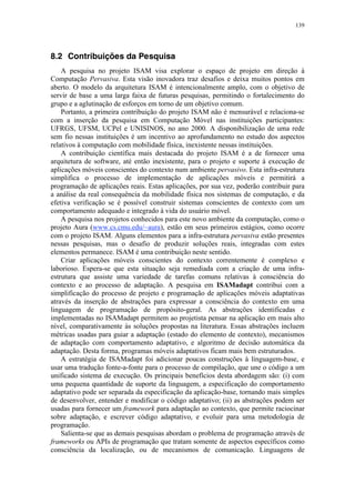 139
8.2 Contribuições da Pesquisa
A pesquisa no projeto ISAM visa explorar o espaço de projeto em direção à
Computação Pervasiva. Esta visão inovadora traz desafios e deixa muitos pontos em
aberto. O modelo da arquitetura ISAM é intencionalmente amplo, com o objetivo de
servir de base a uma larga faixa de futuras pesquisas, permitindo o fortalecimento do
grupo e a aglutinação de esforços em torno de um objetivo comum.
Portanto, a primeira contribuição do projeto ISAM não é mensurável e relaciona-se
com a inserção da pesquisa em Computação Móvel nas instituições participantes:
UFRGS, UFSM, UCPel e UNISINOS, no ano 2000. A disponibilização de uma rede
sem fio nessas instituições é um incentivo ao aprofundamento no estudo dos aspectos
relativos à computação com mobilidade física, inexistente nessas instituições.
A contribuição científica mais destacada do projeto ISAM é a de fornecer uma
arquitetura de software, até então inexistente, para o projeto e suporte à execução de
aplicações móveis conscientes do contexto num ambiente pervasivo. Esta infra-estrutura
simplifica o processo de implementação de aplicações móveis e permitirá a
programação de aplicações reais. Estas aplicações, por sua vez, poderão contribuir para
a análise da real consequência da mobilidade física nos sistemas de computação, e da
efetiva verificação se é possível construir sistemas conscientes de contexto com um
comportamento adequado e integrado à vida do usuário móvel.
A pesquisa nos projetos conhecidos para este novo ambiente da computação, como o
projeto Aura (www.cs.cmu.edu/~aura), estão em seus primeiros estágios, como ocorre
com o projeto ISAM. Alguns elementos para a infra-estrutura pervasiva estão presentes
nessas pesquisas, mas o desafio de produzir soluções reais, integradas com estes
elementos permanece. ISAM é uma contribuição neste sentido.
Criar aplicações móveis conscientes do contexto correntemente é complexo e
laborioso. Espera-se que esta situação seja remediada com a criação de uma infra-
estrutura que assiste uma variedade de tarefas comuns relativas à consciência do
contexto e ao processo de adaptação. A pesquisa em ISAMadapt contribui com a
simplificação do processo de projeto e programação de aplicações móveis adaptativas
através da inserção de abstrações para expressar a consciência do contexto em uma
linguagem de programação de propósito-geral. As abstrações identificadas e
implementadas no ISAMadapt permitem ao projetista pensar na aplicação em mais alto
nível, comparativamente às soluções propostas na literatura. Essas abstrações incluem
métricas usadas para guiar a adaptação (estado do elemento de contexto), mecanismos
de adaptação com comportamento adaptativo, e algoritmo de decisão automática da
adaptação. Desta forma, programas móveis adaptativos ficam mais bem estruturados.
A estratégia de ISAMadapt foi adicionar poucas construções à linguagem-base, e
usar uma tradução fonte-a-fonte para o processo de compilação, que une o código a um
unificado sistema de execução. Os principais benefícios desta abordagem são: (i) com
uma pequena quantidade de suporte da linguagem, a especificação do comportamento
adaptativo pode ser separada da especificação da aplicação-base, tornando mais simples
de desenvolver, entender e modificar o código adaptativo; (ii) as abstrações podem ser
usadas para fornecer um framework para adaptação ao contexto, que permite raciocinar
sobre adaptação, e escrever código adaptativo, e evoluir para uma metodologia de
programação.
Salienta-se que as demais pesquisas abordam o problema de programação através de
frameworks ou APIs de programação que tratam somente de aspectos específicos como
consciência da localização, ou de mecanismos de comunicação. Linguagens de
 