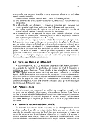 140
programação para suportar a descrição e gerenciamento da adaptação em aplicações
móveis não são conhecidas.
Especificamente, esta tese contribui para a Ciência da Computação com:
a) uma taxonomia das aplicações móveis adaptativas, identificando suas características
e requisitos;
b) a identificação das abstrações e respectiva semântica para expressar um
comportamento consciente do contexto no nível de linguagem de programação;
c) um melhor entendimento do contexto das aplicações pervasivas através da
generalização do processo de reconhecimento e uso do contexto;
d) a identificação de um processo de projeto para construir aplicações móveis
conscientes do contexto para o ambiente pervasivo, através do guideline fornecido
pela implementação das abstrações do ISAMadapt.
Neste momento, não se pode avaliar a contribuição em termos de aplicações reais.
Esforços estão sendo empreendidos para a implementação de aplicações de utilidade
para um usuário móvel. A dificuldade em projetar aplicações reais está no fato de que o
ambiente pervasivo não está disponível. A concentração dos esforços de pesquisa é na
disponibilização de arquiteturas que permitam experimentar com aplicações, como o
projeto Aura, Gaia e o ISAM. À medida que novas experiências forem realizadas,
poder-se-á identificar as reais necessidades das aplicações para usuários móveis, e
detectar se as abstrações propostas aqui são suficientes para implementar a
funcionalidade requerida de forma satisfatória.
8.3 Temas em Aberto no ISAMadapt
A arquitetura proposta, ISAM, é abrangente. Este trabalho, ISAMadapt, concentrou-
se na questão da expressão da sensibilidade ao contexto no nível de linguagem e
ambiente de desenvolvimento. Porém, devido a sua abrangência, a arquitetura
ISAM/ISAMadapt apresenta muitos aspectos para serem explorados em trabalhos
futuros. O objetivo ao propor esta arquitetura foi justamente o de criar um projeto que
oferecesse amplas oportunidades de pesquisas ao longo de um tempo, proporcionando a
integração de grupos de várias áreas do conhecimento e fortalecendo a base de
conhecimento adquirida. Assim, pode-se identificar alguns temas que merecem atenção
na continuidade, destacados a seguir.
8.3.1 Aplicações Reais
Com a ferramenta para programação e o ambiente de execução em operação, pode-
se desenvolver as aplicações identificadas e relacionadas no Capítulo 6, de forma a
verificar se as abstrações ISAMadapt são suficientemente gerais para as necessidades de
formular/identificar/definir/modelar a adaptação ao contexto. Também, com base nestas
aplicações pode-se gerar templates que simplifiquem a tarefa de projetar/criar novas
aplicações.
8.3.2 Serviço de Reconhecimento de Contexto
No momento, o middleware ISAMcontextService está implementado em um
protótipo simples, já que não era o foco principal desta tese, mas um subsídio para
execução da adaptação. A questão da distribuição dos componentes, o processo de
agregação, interpretação e de predição das informações, e a descoberta de recursos e
serviços merecem maior atenção. Formalizar o modelo de contexto utilizado é outra
questão em aberto. Estes aspectos são abordados no projeto contextS – um middleware
 