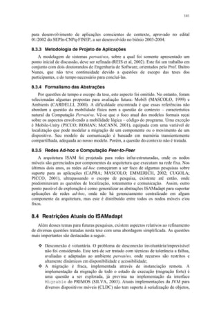 141
para desenvolvimento de aplicações conscientes do contexto, aprovado no edital
01/2002 do SEPIn-CNPq-FINEP, a ser desenvolvido no biênio 2003-2004.
8.3.3 Metodologia de Projeto de Aplicações
A modelagem de sistemas pervasivos, sobre a qual foi somente apresentado um
ponto inicial de discussão, deve ser refinada (REIS et al, 2002). Este foi um trabalho em
conjunto com dois doutorandos de Engenharia de Software, orientados pelo Prof. Daltro
Nunes, que não teve continuidade devido a questões de escopo das teses dos
participantes, e do tempo necessário para concluí-las.
8.3.4 Formalismo das Abstrações
Por questões de tempo e escopo da tese, este aspecto foi omitido. No entanto, foram
selecionadas algumas propostas para avaliação futura: MobiS (MASCOLO, 1999) e
Ambients (CARDELLI, 2000). A dificuldade encontrada é que essas referências não
abordam a questão da mobilidade física nem a questão de contexto – característica
natural da Computação Pervasiva. Vê-se que o foco atual dos modelos formais recai
sobre os aspectos envolvendo a mobilidade lógica – código do programa. Uma exceção
é Mobile-Unity (PICCO; ROMAN; McCANN, 2001), equipada com uma variável de
localização que pode modelar a migração de um componente ou o movimento de um
dispositivo. Seu modelo de comunicação é baseado em memória transientemente
compartilhada, adequada ao nosso modelo. Porém, a questão do contexto não é tratada.
8.3.5 Redes Ad-hoc e Computação Peer-to-Peer
A arquitetura ISAM foi projetada para redes infra-estruturadas, onde os nodos
móveis são gerenciados por componentes da arquitetura que executam na rede fixa. Nos
últimos dois anos, as redes ad-hoc começaram a ser foco de algumas pesquisas sobre
suporte para as aplicações (CAPRA; MASCOLO; EMMERICH, 2002; CUGOLA;
PICCO, 2001), ultrapassando o escopo de pesquisa, existente até então, onde
predominavam as questões de localização, roteamento e comunicação. Assim, outro
ponto passível de exploração é como generalizar as abstrações ISAMadapt para suportar
aplicações de redes ad-hoc, onde não há gerenciamento centralizado em algum
componente da arquitetura, mas este é distribuído entre todos os nodos móveis e/ou
fixos.
8.4 Restrições Atuais do ISAMadapt
Além desses temas para futuras pesquisas, existem aspectos relativos ao refinamento
de diversas questões tratadas nesta tese com uma abordagem simplificada. As questões
mais importantes são destacadas a seguir.
 Desconexão é voluntária. O problema de desconexão involuntária/imprevisível
não foi considerado. Este terá de ser tratado com técnicas de tolerância a falhas,
avaliadas e adaptadas ao ambiente pervasivo, onde recursos são restritos e
altamente dinâmicos em disponibilidade e acessibilidade;
 A migração é fraca, implementada através de instanciação remota. A
implementação da migração de todo o estado de execução (migração forte) é
uma questão a ser explorada, já prevista na implementação da interface
Migrable do PRIMOS (SILVA, 2003). Atuais implementações da JVM para
diversos dispositivos móveis (CLDC) não tem suporte à serialização de objetos,
 