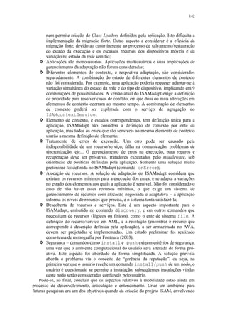 142
nem permite criação de Class Loaders definidos pela aplicação. Isto dificulta a
implementação da migração forte. Outro aspecto a considerar é a eficácia da
migração forte, devido ao custo inerente ao processo de salvamento/restauração
do estado da execução e os escassos recursos dos dispositivos móveis e da
variação no estado da rede sem fio;
 Aplicações são monousuários. Aplicações multiusuários e suas implicações de
gerenciamento da adaptação não foram consideradas;
 Diferentes elementos de contexto, e respectiva adaptação, são considerados
separadamente. A combinação do estado de diferentes elementos de contexto
não foi considerada. Por exemplo, uma aplicação poderia requerer adaptar-se à
variação simultânea do estado da rede e do tipo de dispositivo, implicando em 9
combinações de possibilidades. A versão atual do ISAMadapt exige a definição
de prioridade para resolver casos de conflito, em que duas ou mais alterações em
elementos de contexto ocorram ao mesmo tempo. A combinação de elementos
de contexto poderá ser explorada com o serviço de agregação do
ISAMcontextService;
 Elemento de contexto, e estados correspondentes, tem definição única para a
aplicação. ISAMadapt não considera a definição de contexto por ente da
aplicação, mas todos os entes que são sensíveis ao mesmo elemento de contexto
usarão a mesma definição do elemento;
 Tratamento de erros de execução. Um erro pode ser causado pela
indisponibilidade de um recurso/serviço, falha na comunicação, problemas de
sincronização, etc... O gerenciamento de erros na execução, para reparos e
recuperação deve ser pró-ativo, tratadores executados pelo middleware, sob
orientação de políticas definidas pela aplicação. Somente uma solução muito
preliminar foi definida no ISAMadapt (comando onError);
 Alocação de recursos. A solução de adaptação do ISAMadapt considera que
existam os recursos mínimos para a execução dos entes, e se adapta a variações
no estado dos elementos aos quais a aplicação é sensível. Não foi considerado o
caso de não haver esses recursos mínimos, o que exige um sistema de
gerenciamento de recursos com alocação negociada e adaptativa – a aplicação
informa os níveis de recursos que precisa, e o sistema tenta satisfazê-la;
 Descoberta de recursos e serviços. Este é um aspecto importante para o
ISAMadapt, embutido no comando discovery, e em outros comandos que
necessitam de recursos (lógicos ou físicos), como o ente de sistema file. A
definição do recurso/serviço em XML, e a resolução (encontrar o recurso que
corresponde à descrição definida pela aplicação), a ser armazenada no AVA,
devem ser projetadas e implementadas. Um estudo preliminar foi realizado
como tema de monografia por Fontoura (2003);
 Segurança – comandos como install e push exigem critérios de segurança,
uma vez que o ambiente computacional do usuário será alterado de forma pró-
ativa. Este aspecto foi abordado de forma simplificada. A solução prevista
aborda o problema via o conceito de “gerência da reputação”, ou seja, na
primeira vez que o usuário recebe um comando install/push de um nodo, o
usuário é questionado se permite a instalação, subseqüentes instalações vindas
deste nodo serão consideradas confiáveis pelo usuário.
Pode-se, ao final, concluir que os aspectos relativos à mobilidade estão ainda em
processo de desenvolvimento, articulação e entendimento. Criar um ambiente para
futuras pesquisas era um dos objetivos quando da criação do projeto ISAM, envolvendo
 