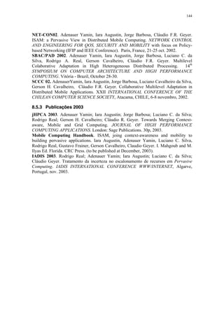 144
NET-CON02. Adenauer Yamin, Iara Augustin, Jorge Barbosa, Cláudio F.R. Geyer.
ISAM: a Pervasive View in Distributed Mobile Computing. NETWORK CONTROL
AND ENGINEERING FOR QOS, SECURITY AND MOBILITY with focus on Policy-
based Networking (IFIP and IEEE Conference). Paris, France, 21-25 oct. 2002.
SBAC/PAD 2002. Adenauer Yamin, Iara Augustin, Jorge Barbosa, Luciano C. da
Silva, Rodrigo A. Real, Gerson Cavalheiro, Cláudio F.R. Geyer. Multilevel
Colaborative Adaptation in High Heterogeneous Distributed Processing. 14th
SYMPOSIUM ON COMPUTER ARCHITECTURE AND HIGH PERFORMANCE
COMPUTING. Vitória - Brazil, October 28-30.
SCCC 02. AdenauerYamin, Iara Augustin, Jorge Barbosa, Luciano Cavalheiro da Silva,
Gerson H. Cavalheiro, Cláudio F.R. Geyer. Collaborative Multilevel Adaptation in
Distributed Mobile Applications. XXII INTERNATIONAL CONFERENCE OF THE
CHILEAN COMPUTER SCIENCE SOCIETY, Atacama, CHILE, 6-8 novembro, 2002.
8.5.3 Publicações 2003
jHPCA 2003. Adenauer Yamin; Iara Augustin; Jorge Barbosa; Luciano C. da Silva;
Rodrigo Real; Gerson H. Cavalheiro; Cláudio R. Geyer. Towards Merging Context-
aware, Mobile and Grid Computing. JOURNAL OF HIGH PERFORMANCE
COMPUTING APPLICATIONS. London: Sage Publications. 30p, 2003.
Mobile Computing Handbook. ISAM, joing context-awareness and mobility to
building pervasive applications. Iara Augustin, Adenauer Yamin, Luciano C. Silva,
Rodrigo Real, Gustavo Frainer, Gerson Cavalheiro, Claudio Geyer. I. Mahgoub and M.
Ilyas Ed. Florida. CRC Press. (to be published at December, 2003).
IADIS 2003. Rodrigo Real; Adenauer Yamin; Iara Augustin; Luciano C. da Silva;
Cláudio Geyer. Tratamento da incerteza no escalonamento de recursos em Pervasive
Computing. IADIS INTERNATIONAL CONFERENCE WWW/INTERNET, Algarve,
Portugal, nov. 2003.
 