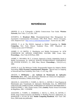 145
REFERÊNCIAS
ABOWD, G. et al. Cyberguide: a Mobile Context-aware Tour Guide. Wireless
Networks, New York, v.3, n.5, Oct. 1997.
ACHARYA, S. Broadcast Disks: Dissemination-based Data Management for
Asymmetric Communication Environment. 1998. Ph.D. Thesis - Brown University,
USA. Disponível em < http://www.cs.umd.edu/projects/bdisk>. Acesso em: dez. 2000.
AHMAD, T. et al. The DIANA Approach to Mobile Computing. In: Mobile
Computing. New York: Kluwer Academic Press, 1995. Disponível em:
<citeseer.nj.nec.com/137108.html>.
ANDRÉ, F.; LE MOÜEL, F. Distribution over Mobile Environment. In: ACM
SYMPOSIUM ON APPLIED COMPUTING, SAC2000, 2000, Como, Italy.
Proceedings… New York:ACM Press, 2000.
ANDRÈ, F.; SEGARRA, M.-T. A Generic Approach to Satisfy Adaptability Needs in
Mobile Environments. In: ANNUAL HAWAII INTERNATIONAL CONFERENCE
ON SYSTEM SCIENCE, 33., 2000, Maui, Hawaii. Proceedings… USA:[S.l:s.n.],
2000.
ANGIN, O. et al. The Mobiware Toolkit: Programmable Support for Adaptive Mobile
Networking. IEEE Personal Communications Magazine - Special Issue on Adapting
to Network and Client Variability, New York, v.5, n.8, Aug. 1998.
ARAÚJO, E. DOMonitor – um Ambiente de Monitoração de Aplicações
Distribuídas Java. 2002. 110f. Dissertação (Mestrado em Ciência da Computação) –
Instituto de Informática, UFRGS, Porto Alegre.
ARAUJO, E.; AUGUSTIN, I.; YAMIN, A.; SILVA, L.; GEYER, C. Uma Proposta de
Monitoração para Visualização de Aplicações Distribuídas Java, In: JORNADAS
CHILENAS DE COMPUTACIÓN; WORKSHOP EN SISTEMAS DISTRIBUÍDOS Y
PARALELISMO, 5., 2001, Puenta Arenas, Chile. [Anales]. Puenta Arenas:Universidad
de Magallanes, 2001. 1 CD-ROM.
AUGUSTIN, I.; YAMIN, A.; BARBOSA, J.; SILVA, L.; REAL, R.; GEYER, C.
ISAM, Joing Context-awareness and Mobility to Building Pervasive Applications. In:
MAHGOUB, I.; ILYAS, M. (Ed). Mobile Computing Handbook. New York: CRC
Press, 2004 (ainda não publicado).
 