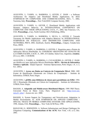146
AUGUSTIN, I.; YAMIN, A.; BARBOSA, J.; GEYER, C. ISAM - a Software
Architecture for Adaptive and Distributed Mobile Applications. In: IEEE
SYMPOSIUM ON COMPUTERS AND COMMUNICATIONS, ISCC, 7., 2002,
Taormina, Italy. Proceedings… New York:IEEE Computer Society, 2002.
AUGUSTIN, I.; YAMIN, A.; GEYER, C. Distributed Mobile Applications with
Dynamic Adaptive Behavior. In: INTERNATIONAL CONFERENCE ON
COMPUTER AND THEIR APPLICATIONS, CATA, 17., 2002. San Francisco, CA,
USA. Proceedings…Cary, North Carolina: ISCA Publishing, 2002a.
AUGUSTIN, I.; YAMIN, A.; BARBOSA, J.; SILVA, L.; GEYER, C. Towards
Taxonomy for Mobile Applications with Adaptive Behavior. In: INTERNATIONAL
SYMPOSIUM ON PARALLEL AND DISTRIBUTED COMPUTING AND
NETWORKS, PDCN, 2002, Innsbruck, Áustria. Proceedings... Calgary, Canada:Acta
Press, 2002b.
AUGUSTIN, I.; YAMIN, A.; BARBOSA, J.; GEYER, C. Requisitos para o Projeto de
Aplicações Móveis Distribuídas. In: CONGRESO ARGENTINO DE CIENCIAS DE
LA COMPUTACIÓN, CACIC, 8., 2001, El Calafate, Santa Cruz, Argentina. [Anales].
[S.l:s.n.], 2001. 1 CD-ROM.
AUGUSTIN, I.; YAMIN, A.; BARBOSA, J.; CAVALHEIRO, G.; GEYER, C. ISAM:
um Middleware para Aplicações Móveis Distribuídas. RITA – Revista de Informática
Teórica e Aplicada. Edição Especial – Sistemas Operacionais, Porto Alegre, v.8, n. 2,
Fev. 2001a.
AUGUSTIN, I. Acesso aos Dados no Contexto da Computação Móvel. 2000. 149f.
Exame de Qualificação (Doutorado em Ciência da Computação) – Instituto de
Informática, UFRGS, Porto Alegre.
AUGUSTIN, I. pEiffel, uma biblioteca de classes para paralelismo em Eiffel. 1994.
202 f. Dissertação (Mestrado em Ciência da Computação) – Instituto de Informática,
UFRGS, Porto Alegre.
BAGGIO, A. Adaptable and Mobile-aware Distributed Objects. 1999. PhD Thesis.
Université Pierre & Marie Curie, Paris. Disponível em: <http://www.sor-
inria.fr/~aline>. Acesso em: nov. 2000.
BAGGIO, A. System Support for Transparency and Network-aware Adaptation in
Mobile Environments. In: ACM SYMPOSIUM ON APPLIED COMPUTING -
SPECIAL TRACK ON MOBILE COMPUTING SYSTEMS AND APPLICATIONS,
1998, Atlanta, USA. Proceedings… New York:ACM Press, 1998.
BANAVAR, G.; BERNSTEIN, A. Software Infrastructure and Design Challenges for
Ubiquitous Computing. Communications of the ACM, New York, v.45, n.12, Dec.
2002.
 