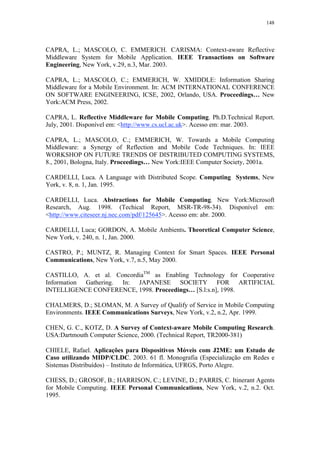 148
CAPRA, L.; MASCOLO, C. EMMERICH. CARISMA: Context-aware Reflective
Middleware System for Mobile Application. IEEE Transactions on Software
Engineering, New York, v.29, n.3, Mar. 2003.
CAPRA, L.; MASCOLO, C.; EMMERICH, W. XMIDDLE: Information Sharing
Middleware for a Mobile Environment. In: ACM INTERNATIONAL CONFERENCE
ON SOFTWARE ENGINEERING, ICSE, 2002, Orlando, USA. Proceedings… New
York:ACM Press, 2002.
CAPRA, L. Reflective Middleware for Mobile Computing. Ph.D.Technical Report.
July, 2001. Disponível em: <http://www.cs.ucl.ac.uk>. Acesso em: mar. 2003.
CAPRA, L.; MASCOLO, C.; EMMERICH, W. Towards a Mobile Computing
Middleware: a Synergy of Reflection and Mobile Code Techniques. In: IEEE
WORKSHOP ON FUTURE TRENDS OF DISTRIBUTED COMPUTING SYSTEMS,
8., 2001, Bologna, Italy. Proceedings… New York:IEEE Computer Society, 2001a.
CARDELLI, Luca. A Language with Distributed Scope. Computing Systems, New
York, v. 8, n. 1, Jan. 1995.
CARDELLI, Luca. Abstractions for Mobile Computing. New York:Microsoft
Research, Aug. 1998. (Techical Report, MSR-TR-98-34). Disponível em:
<http://www.citeseer.nj.nec.com/pdf/125645>. Acesso em: abr. 2000.
CARDELLI, Luca; GORDON, A. Mobile Ambients. Theoretical Computer Science,
New York, v. 240, n. 1, Jan. 2000.
CASTRO, P.; MUNTZ, R. Managing Context for Smart Spaces. IEEE Personal
Communications, New York, v.7, n.5, May 2000.
CASTILLO, A. et al. ConcordiaTM
as Enabling Technology for Cooperative
Information Gathering. In: JAPANESE SOCIETY FOR ARTIFICIAL
INTELLIGENCE CONFERENCE, 1998. Proceedings… [S.l:s.n], 1998.
CHALMERS, D.; SLOMAN, M. A Survey of Qualify of Service in Mobile Computing
Environments. IEEE Communications Surveys, New York, v.2, n.2, Apr. 1999.
CHEN, G. C., KOTZ, D. A Survey of Context-aware Mobile Computing Research.
USA:Dartmouth Computer Science, 2000. (Technical Report, TR2000-381)
CHIELE, Rafael. Aplicações para Dispositivos Móveis com J2ME: um Estudo de
Caso utilizando MIDP/CLDC. 2003. 61 fl. Monografia (Especialização em Redes e
Sistemas Distribuídos) – Instituto de Informática, UFRGS, Porto Alegre.
CHESS, D.; GROSOF, B.; HARRISON, C.; LEVINE, D.; PARRIS, C. Itinerant Agents
for Mobile Computing. IEEE Personal Communications, New York, v.2, n.2. Oct.
1995.
 
