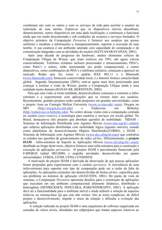 15
coordenam uns com os outros e com os serviços de rede para auxiliar o usuário na
realização de suas tarefas. Espera-se que os dispositivos móveis descubram,
dinamicamente, outros dispositivos em uma dada localização, e continuem a funcionar
ainda que em modo desconectado e sob condições de recursos e serviços limitados. O
objetivo primário da Computação Pervasiva é fornecer aos usuários um acesso
uniforme e imediato a informações e, transparentemente, suportar a execução de suas
tarefas. A sua essência é um ambiente saturado com capacidade de computação e de
comunicação integradas com as atividades do usuário (SATYANARAYANAN, 2001).
Após uma década de progresso do hardware, muitos elementos críticos da
Computação Ubíqua de Weiser, que eram exóticos em 1991, são agora viáveis
comercialmente. Telefones celulares incluem processador e armazenamento, PDA’s,
como Palm’s e outros, estão aumentando seu poder computacional, e outros
dispositivos, como combinações de PDA’s e telefones celulares, começam a aparecer no
mercado. Redes sem fio, como o padrão IEEE 802.11 e o Bluetooth
(www.bluetooth.com), fornecem conectividade local, e a Internet fornece conectividade
global. Segundo Satyanarayanan (2001), está-se agora mais bem posicionado para
começar a realizar a visão de Weiser, porém a Computação Ubíqua ainda é uma
realidade muito distante (BANAVAR; BERNSTEIN, 2002).
Para que esta visão se torne realidade, desenvolvedores começam a construir a infra-
estrutura e a experimentar com aplicações que se tornem úteis aos usuários.
Recentemente, grandes projetos estão sendo propostos em grandes universidades, como
o projeto Aura na Carnegie Mellon University (www.cs.cmu.edu/~aura), Oxygen no
MIT (http://oxygen.lcs.mit.edu) e Endeavour em Berkeley
(http://endeavour.cs.berkeley.edu). No centro dessas visões está a computação centrada
no usuário (user-centric), a tecnologia para usuários e serviços em escala global. No
Brasil, destacam-se três projetos que abordam questões de mobilidade: SIDAM –
Sistemas de Informação Distribuída com Agentes Móveis (www.ime.usp.br/~sidam),
que enfatiza aplicações distribuídas com mobilidade lógica (agentes móveis), usando
como plataforma de desenvolvimento Objetos Distribuídos/CORBA; e SIAM –
Sistemas de Informação com Agentes Móveis (www.dcc.ufmg.br/siam) que centraliza
os estudos nas questões de gerenciamento de redes ad-hoc. Diferentemente, o projeto
ISAM – Infra-estrutura de Suporte às Aplicações Móveis (www.inf.ufrgs.br/~isam),
detalhado ao longo deste texto, objetiva fornecer uma infra-estrutura para a construção e
execução de aplicações pervasivas. O projeto ISAM é parcialmente financiado pela
FAPERGS (edital 003/2000) e engloba atividades desenvolvidas em quatro
universidades: UFRGS, UFSM, UFPel e UNISINOS.
A motivação do projeto ISAM é derivada da observação de que poucas aplicações
foram projetadas para experimentar com o cenário pervasivo. A inexistência de uma
infra-estrutura para suportar este tipo de computação pode ser a razão da falta de
aplicações. As aplicações existentes são desenvolvidas de forma ad-hoc, especifica para
um problema ou domínio de aplicação (AUGUSTIN, 2001). Do ponto de vista de
sistemas, a Computação Pervasiva apresenta desafios para a construção de aplicações
que executam em um ambiente computacional altamente dinâmico, distribuído e
heterogêneo (HENRICKSEN; INDULSKA; RAKOTONIRAINY, 2001). A aplicação
deve ter a funcionalidade para o ambiente móvel e ainda embutir a solução de aspectos
relativos ao sistema-base (já que este não existe). Isto as torna complexas, de difícil
projeto e desenvolvimento, impede o reuso da solução e dificulta a evolução das
aplicações.
A solução indicada no projeto ISAM é uma arquitetura de software organizada em
camadas de vários níveis, abordados em subprojetos que tratam aspectos relativos ao
 