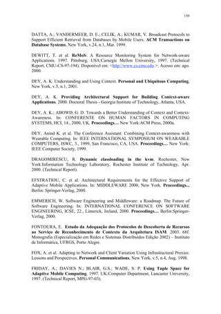 150
DATTA, A.; VANDERMEER, D. E.; CELIK, A.; KUMAR, V. Broadcast Protocols to
Support Efficient Retrieval from Databases by Mobile Users. ACM Transactions on
Database Systems, New York, v.24, n.1, Mar. 1999.
DEWITT, T. et al. ReMoS: A Resource Monitoring System for Network-aware
Applications. 1997. Pittsburg, USA:Carnegie Mellon University, 1997. (Technical
Report, CMU-CS-97-194). Disponível em: <http://www.cs.cmu.edu >. Acesso em: ago.
2000.
DEY, A. K. Understanding and Using Context. Personal and Ubiquitous Computing,
New York, v.5, n.1, 2001.
DEY, A. K. Providing Architectural Support for Building Context-aware
Applications. 2000. Doctoral Thesis - Georgia Institute of Technology, Atlanta, USA.
DEY, A. K.; ABOWD, G. D. Towards a Better Understanding of Context and Context-
Awareness. In: CONFERENTE ON HUMAN FACTORS IN COMPUTING
SYSTEMS, HCI, 14., 2000, UK. Proceedings… New York:ACM Press, 2000a.
DEY, Anind K. et al. The Conference Assistant: Combining Context-awareness with
Wearable Computing. In: IEEE INTERNATIONAL SYMPOSIUM ON WEARABLE
COMPUTERS, ISWC, 3., 1999, San Francisco, CA, USA. Proceedings… New York:
IEEE Computer Society, 1999.
DRAGOMIRESCU, R. Dynamic classloading in the kvm. Rochester, New
York:Information Technology Laboratory, Rochester Institute of Technology, Apr.
2000. (Technical Report).
EFSTRATIOU, C. et al. Architectural Requirements for the Effective Support of
Adaptive Mobile Applications. In: MIDDLEWARE 2000, New York. Proceedings...
Berlin: Springer-Verlag, 2000.
EMMERICH, W. Software Engineering and Middleware: a Roadmap. The Future of
Software Engineering. In: INTERNATIONAL CONFERENCE ON SOFTWARE
ENGINEERING, ICSE, 22., Limerick, Ireland, 2000. Proceedings… Berlin:Springer-
Verlag, 2000.
FONTOURA, E. Estudo da Adequação dos Protocolos de Descoberta de Recursos
ao Serviço de Reconhecimento de Contexto da Arquitetura ISAM. 2003. 68f.
Monografia (Especialização em Redes e Sistemas Distribuídos Edição 2002) – Instituto
de Informática, UFRGS, Porto Alegre.
FOX, A. et al. Adapting to Network and Client Variation Using Infrastructural Proxies:
Lessons and Perspectives. Personal Communications, New York, v.5, n.4, Aug. 1998.
FRIDAY, A.; DAVIES N.; BLAIR, G.S.; WADE, S. P. Using Tuple Space for
Adaptive Mobile Computing. 1997. UK:Computer Department, Lancaster University,
1997. (Technical Report, MPG-97-03).
 