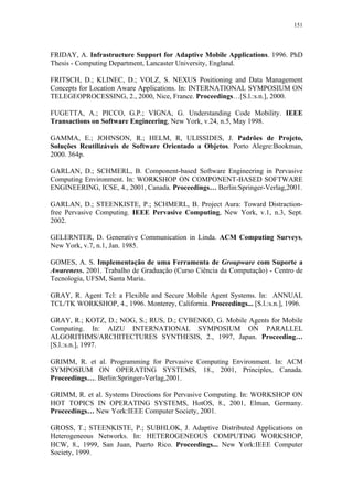 151
FRIDAY, A. Infrastructure Support for Adaptive Mobile Applications. 1996. PhD
Thesis - Computing Department, Lancaster University, England.
FRITSCH, D.; KLINEC, D.; VOLZ, S. NEXUS Positioning and Data Management
Concepts for Location Aware Applications. In: INTERNATIONAL SYMPOSIUM ON
TELEGEOPROCESSING, 2., 2000, Nice, France. Proceedings…[S.l.:s.n.], 2000.
FUGETTA, A.; PICCO, G.P.; VIGNA, G. Understanding Code Mobility. IEEE
Transactions on Software Engineering, New York, v.24, n.5, May 1998.
GAMMA, E.; JOHNSON, R.; HELM, R, ULISSIDES, J. Padrões de Projeto,
Soluções Reutilizáveis de Software Orientado a Objetos. Porto Alegre:Bookman,
2000. 364p.
GARLAN, D.; SCHMERL, B. Component-based Software Engineering in Pervasive
Computing Environment. In: WORKSHOP ON COMPONENT-BASED SOFTWARE
ENGINEERING, ICSE, 4., 2001, Canada. Proceedings… Berlin:Springer-Verlag,2001.
GARLAN, D.; STEENKISTE, P.; SCHMERL, B. Project Aura: Toward Distraction-
free Pervasive Computing. IEEE Pervasive Computing, New York, v.1, n.3, Sept.
2002.
GELERNTER, D. Generative Communication in Linda. ACM Computing Surveys,
New York, v.7, n.1, Jan. 1985.
GOMES, A. S. Implementação de uma Ferramenta de Groupware com Suporte a
Awareness. 2001. Trabalho de Graduação (Curso Ciência da Computação) - Centro de
Tecnologia, UFSM, Santa Maria.
GRAY, R. Agent Tcl: a Flexible and Secure Mobile Agent Systems. In: ANNUAL
TCL/TK WORKSHOP, 4., 1996. Monterey, California. Proceedings... [S.l.:s.n.], 1996.
GRAY, R.; KOTZ, D.; NOG, S.; RUS, D.; CYBENKO, G. Mobile Agents for Mobile
Computing. In: AIZU INTERNATIONAL SYMPOSIUM ON PARALLEL
ALGORITHMS/ARCHITECTURES SYNTHESIS, 2., 1997, Japan. Proceeding…
[S.l.:s.n.], 1997.
GRIMM, R. et al. Programming for Pervasive Computing Environment. In: ACM
SYMPOSIUM ON OPERATING SYSTEMS, 18., 2001, Principles, Canada.
Proceedings…. Berlin:Springer-Verlag,2001.
GRIMM, R. et al. Systems Directions for Pervasive Computing. In: WORKSHOP ON
HOT TOPICS IN OPERATING SYSTEMS, HotOS, 8., 2001, Elman, Germany.
Proceedings… New York:IEEE Computer Society, 2001.
GROSS, T.; STEENKISTE, P.; SUBHLOK, J. Adaptive Distributed Applications on
Heterogeneous Networks. In: HETEROGENEOUS COMPUTING WORKSHOP,
HCW, 8., 1999, San Juan, Puerto Rico. Proceedings... New York:IEEE Computer
Society, 1999.
 