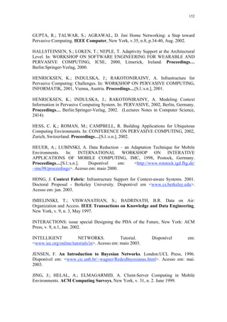 152
GUPTA, R.; TALWAR, S.; AGRAWAL, D. Jini Home Networking: a Step toward
Pervasive Computing. IEEE Computer, New York, v.35, n.8, p.34-40, Aug. 2002.
HALLSTEINSEN, S.; LOKEN, T.; NEPLE, T. Adaptivity Support at the Architectural
Level. In: WORKSHOP ON SOFTWARE ENGINEERING FOR WEARABLE AND
PERVASIVE COMPUTING, ICSE, 2000, Limerick, Ireland. Proceedings…
Berlin:Springer-Verlag, 2000.
HENRICKSEN, K.; INDULSKA, J.; RAKOTONIRAINY, A. Infrastructure for
Pervasive Computing: Challenges. In: WORKSHOP ON PERVASIVE COMPUTING,
INFORMATIK, 2001, Vienna, Austria. Proceedings…[S.l.:s.n.], 2001.
HENRICKSEN, K.; INDULSKA, J.; RAKOTONIRAINY, A. Modeling Context
Information in Pervasive Computing System. In: PERVASIVE, 2002, Berlin, Germany.
Proceedings… Berlin:Springer-Verlag, 2002. (Lectures Notes in Computer Science,
2414).
HESS, C. K.; ROMAN, M.; CAMPBELL, R. Building Applications for Ubiquitous
Computing Environments. In: CONFERENCE ON PERVASIVE COMPUTING, 2002,
Zurich, Switzerland. Proceedings…[S.l.:s.n.], 2002.
HEUER, A.; LUBINSKI, A. Data Reduction – an Adaptation Technique for Mobile
Environments. In: INTERNATIONAL WORKSHOP ON INTERATIVE
APPLICATIONS OF MOBILE COMPUTING, IMC, 1998, Postock, Germany.
Proceedings…[S.l.:s.n.]. Disponível em: <http://www.rotstock.igd.fhg.de/
~imc98/proceedings>. Acesso em: maio 2000.
HONG, J. Context Fabric: Infrastructure Support for Context-aware Systems. 2001.
Doctoral Proposal - Berkeley University. Disponível em <www.cs.berkeley.edu>.
Acesso em: jun. 2003.
IMIELINSKI, T.; VISWANATHAN, S.; BADRINATH, B.R. Data on Air:
Organization and Access. IEEE Transactions on Knowledge and Data Engineering,
New York, v. 9, n. 3, May 1997.
INTERACTIONS: issue special Designing the PDA of the Future, New York: ACM
Press, v. 9, n.1, Jan. 2002.
INTELLIGENT NETWORKS. Tutorial. Disponível em:
<www.iec.org/online/tutorials/in>. Acesso em: maio 2003.
JENSEN, F. An Introduction to Bayesian Networks. London:UCL Press, 1996.
Disponível em: <www.cic.unb.br/~wagner/RedesBayesianas.html>. Acesso em: mai.
2003.
JING, J.; HELAL, A.; ELMAGARMID, A. Client-Server Computing in Mobile
Environments. ACM Computing Surveys, New York, v. 31, n. 2. June 1999.
 