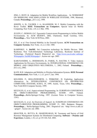 153
JING, J.; HUFF, K. Adaptation for Mobile Workflow Applications. In: WORKSHOP
ON MODELING AND SIMULATION IN WIRELESS SYSTEMS, 1998, Montreal,
Canada. Proceedings…[S.l.:s.n.], 1998.
JOSEPH, A. D.; TAUBER, J. A.; KAASHOEK, M. F. Mobile Computing with the
Rover Toolkit. IEEE Transactions on Computers. Special Issue on Mobile
Computing, New York, v.43, n.3, Mar. 1996.
JULIEN, C.; ROMAN, G-C. Egocentric Context-aware Programming in Ad-hoc Mobile
Environments. In: ACM SIGSOFT, 2002, Charleston, South Carolina, USA.
Proceedings… New York:ACM Press, 2002.
JUL, E. et al. Fine Grained Mobility in the Emerald System. ACM Transactions on
Computer Systems, New York, v.6, n.1, Feb. 1988.
KAMINSKY, A. JiniME: Jini Connection technology for Mobile Devices. 2000.
Rochester, New York:Information Technology Laboratory, Rochester Institute of
Technology. (Technical Report) Disponível em: <http://www.csa.rit.edu/~anhinga/
Whitepapers/ JiniMEWhitepaper>. Acesso em: ago. 2003.
KARUNANIDHI, A.; DOERMANN, D.; PAREK, N.; RAUTIO, V. Video Analysis
Applications for Pervasive Environments. In: INTERNATIONAL CONFERENCE ON
MOBILE AND UBIQUITOUS MULTIMEDIA, 1., 2002, Finland. Proceedings…
[S.l.:s.n.], 2002.
KATZ, R.H. Adaptation and Mobility in Wireless Information Systems. IEEE Personal
Communications, New York, v.1, n.1, p:6-17, Jan. 1994.
KELEHER, P.; HOLLINSWORTH, J.; PERKONIC, D. Exploiting Application
Alternatives. In: INTERNATIONAL CONFERENCE ON DISTRIBUTED
COMPUTING SYSTEMS, ICDCS, 19, 1999, Austin, Texas, USA. Proceedings…
New York:IEEE Computer Society, 1999.
KICZALES, G. et al. Aspect-oriented Programming. In: EUROPEAN CONFERENCE
ON OBJECT-ORIENTED PROGRAMMING, ECOOP, 1997, Finland.
Proceedings…Berlin:Springer-Verlag, 1997. (Lecture Notes in Computer Science,
1241).
KICZALES, G. et al. An Overview of AspectJ. In: EUROPEAN CONFERENCE ON
OBJECT-ORIENTED PROGRAMMING, ECOOP, 15., 2001, Budapest, Hungary.
Proceedings… Berlin:Springer-Verlag, 2001. Disponível em: <http://www.cs.ubc.ca/
~gregor>. Acesso em: out. 2002.
KRAUTER, K.; BUYYA, R.; MAHESWARAN, M. Taxomony and Survey of Grid
Resource Management Systems for Distributed Computing. Software – Practice and
Experience, London, v.32, n.2, p.135-164, Feb. 2002.
 
