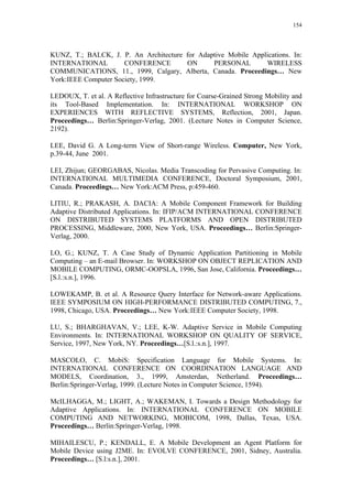 154
KUNZ, T.; BALCK, J. P. An Architecture for Adaptive Mobile Applications. In:
INTERNATIONAL CONFERENCE ON PERSONAL WIRELESS
COMMUNICATIONS, 11., 1999, Calgary, Alberta, Canada. Proceedings… New
York:IEEE Computer Society, 1999.
LEDOUX, T. et al. A Reflective Infrastructure for Coarse-Grained Strong Mobility and
its Tool-Based Implementation. In: INTERNATIONAL WORKSHOP ON
EXPERIENCES WITH REFLECTIVE SYSTEMS, Reflection, 2001, Japan.
Proceedings… Berlin:Springer-Verlag, 2001. (Lecture Notes in Computer Science,
2192).
LEE, David G. A Long-term View of Short-range Wireless. Computer, New York,
p.39-44, June 2001.
LEI, Zhijun; GEORGABAS, Nicolas. Media Transcoding for Pervasive Computing. In:
INTERNATIONAL MULTIMEDIA CONFERENCE, Doctoral Symposium, 2001,
Canada. Proceedings… New York:ACM Press, p:459-460.
LITIU, R.; PRAKASH, A. DACIA: A Mobile Component Framework for Building
Adaptive Distributed Applications. In: IFIP/ACM INTERNATIONAL CONFERENCE
ON DISTRIBUTED SYSTEMS PLATFORMS AND OPEN DISTRIBUTED
PROCESSING, Middleware, 2000, New York, USA. Proceedings… Berlin:Springer-
Verlag, 2000.
LO, G.; KUNZ, T. A Case Study of Dynamic Application Partitioning in Mobile
Computing – an E-mail Browser. In: WORKSHOP ON OBJECT REPLICATION AND
MOBILE COMPUTING, ORMC-OOPSLA, 1996, San Jose, California. Proceedings…
[S.l.:s.n.], 1996.
LOWEKAMP, B. et al. A Resource Query Interface for Network-aware Applications.
IEEE SYMPOSIUM ON HIGH-PERFORMANCE DISTRIBUTED COMPUTING, 7.,
1998, Chicago, USA. Proceedings… New York:IEEE Computer Society, 1998.
LU, S.; BHARGHAVAN, V.; LEE, K-W. Adaptive Service in Mobile Computing
Environments. In: INTERNATIONAL WORKSHOP ON QUALITY OF SERVICE,
Service, 1997, New York, NY. Proceedings…[S.l.:s.n.], 1997.
MASCOLO, C. MobiS: Specification Language for Mobile Systems. In:
INTERNATIONAL CONFERENCE ON COORDINATION LANGUAGE AND
MODELS, Coordination, 3., 1999, Amsterdan, Netherland. Proceedings…
Berlin:Springer-Verlag, 1999. (Lecture Notes in Computer Science, 1594).
McILHAGGA, M.; LIGHT, A.; WAKEMAN, I. Towards a Design Methodology for
Adaptive Applications. In: INTERNATIONAL CONFERENCE ON MOBILE
COMPUTING AND NETWORKING, MOBICOM, 1998, Dallas, Texas, USA.
Proceedings… Berlin:Springer-Verlag, 1998.
MIHAILESCU, P.; KENDALL, E. A Mobile Development an Agent Platform for
Mobile Device using J2ME. In: EVOLVE CONFERENCE, 2001, Sidney, Australia.
Proceedings… [S.l:s.n.], 2001.
 