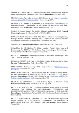 155
MILLER N.; STEENKISTE, P. Collecting Network Status Information for Network-
aware Applications. In: INFOCOM, 2000, Tel Aviv. Proceedings…[S.l.:s.n.], 2000.
MUNIR, S. Active Networks – a Survey. 2000. Disponível em: <http://www.cis.ohio-
state.edu/~jain/cis788-97/active-nets.html>. Acesso em: ago.2000.
MURPHY, A. L.; PICCO, G. P.; ROMAN, G.-C. LIME: Linda Meets Mobility. In:
INTERNATIONAL CONFERENCE ON SOFTWARE ENGINEERING, ICSE, 1999,
Los Angeles, USA. Proceedings… Berlin:Springer-Verlag, 1999.
NOBLE, B. System Support for Mobile, Adaptive Applications. IEEE Personal
Computing Systems, New York, v.7, n.1, p. 44-9, Feb. 2000.
NOBLE, B. Mobile Data Access. 1998. PhD. Thesis - School of Computing Science,
Carnegie Mellon University, Pittsburg, USA. Disponível em: <www.cs.cmu.edu/
afs/cs/projects/coda/web/docdir/bnoble-thesis>. Acesso em: jun. 2000.
NORMAN, D. A. The Invisible Computer. Cambridge, MA: MIT Press, 1998.
OKAMURA, H.; ISHIKAWA, Y. Object Location Control Using Meta-level
Programming. In: ECCOP, 1994, Bologna, Italy. Proceedings… Berlin:Springer-
Verlag, 1994. (Lecture Notes in Computer Science, 821).
ORAM, A. Peer-to-peer: Harnessing the Power of Disruptive Technologies. New
York:O’Reilly & Associates, 2001.
PASCOE, J.; MORSE, D.; RYAN, N. Developing Personal Technology for the Field.
Personal Technologies, New York, v.2, n.1, Mar. 1998.
PEER-TO-PEER Working Group. 2002. Disponível em: <http://www.peer-to-
peerwg.org>. Acesso em: nov. 2001.
PEINE, H.; STOLPMANN, T. The Architecture of the Ara Platform for Mobile Agents.
In: INTERNATIONAL WORKSHOP ON MOBILE AGENTS, 1, 1997. Berlin,
Germany. Proceedings…[S.l.:s.n.], 1997. Disponível em: <http://www.uni-kl.dc/AG-
Nehmer/projekte/Ara/index-e-html>. Acesso em: dec.1999.
PHAM, V. A.; KARMOUCH, A. Mobile Software Agents: an Overview. IEEE
Communications Magazine, New York, v.36, n.7, July 1998.
PICCO, G. P.; BUSCHINI, M. L. Exploiting Transiently Tuple Spaces for Location
Transparent Code Mobility. In: INTERNATIONAL CONFERENCE ON
COORDINATION MODELS AND LANGUAGES, Coordination, 5., 2002. York, UK.
Proceedings… Berlin:Springer-Verlag, 2002, p.258-273. (Lecture Notes in Computer
Science, 2315).
PICCO, G. P.; MURPHY, A. L.; ROMAN, G-C. Lime: a Middleware for Physical and
Logical Mobility. In: INTERNATIONAL CONFERENCE ON DISTRIBUTED
COMPUTING SYSTEMS, 2001, Phoenix, USA. Proceedings… Berlin:Springer-
Verlag, 2001.
 