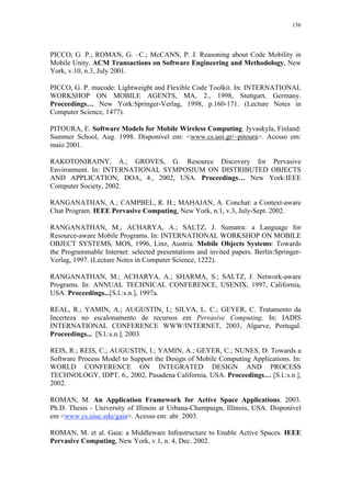 156
PICCO, G. P.; ROMAN, G. –C.; McCANN, P. J. Reasoning about Code Mobility in
Mobile Unity. ACM Transactions on Software Engineering and Methodology, New
York, v.10, n.3, July 2001.
PICCO, G. P. mucode: Lightweight and Flexible Code Toolkit. In: INTERNATIONAL
WORKSHOP ON MOBILE AGENTS, MA, 2., 1998, Stuttgart, Germany.
Proceedings… New York:Springer-Verlag, 1998, p.160-171. (Lecture Notes in
Computer Science, 1477).
PITOURA, E. Software Models for Mobile Wireless Computing. Jyvaskyla, Finland:
Summer School, Aug. 1998. Disponível em: <www.cs.uoi.gr/~pitoura>. Acesso em:
maio 2001.
RAKOTONIRAINY, A.; GROVES, G. Resource Discovery for Pervasive
Environment. In: INTERNATIONAL SYMPOSIUM ON DISTRIBUTED OBJECTS
AND APPLICATION, DOA, 4., 2002, USA. Proceedings… New York:IEEE
Computer Society, 2002.
RANGANATHAN, A.; CAMPBEL, R. H.; MAHAJAN, A. Conchat: a Context-aware
Chat Program. IEEE Pervasive Computing, New York, n.1, v.3, July-Sept. 2002.
RANGANATHAN, M.; ACHARYA, A.; SALTZ, J. Sumatra: a Language for
Resource-aware Mobile Programs. In: INTERNATIONAL WORKSHOP ON MOBILE
OBJECT SYSTEMS, MOS, 1996, Linz, Austria. Mobile Objects Systems: Towards
the Programmable Internet: selected presentations and invited papers. Berlin:Springer-
Verlag, 1997. (Lecture Notes in Computer Science, 1222).
RANGANATHAN, M.; ACHARYA, A.; SHARMA, S.; SALTZ, J. Network-aware
Programs. In: ANNUAL TECHNICAL CONFERENCE, USENIX, 1997, California,
USA. Proceedings...[S.l.:s.n.], 1997a.
REAL, R.; YAMIN, A.; AUGUSTIN, I.; SILVA, L. C.; GEYER, C. Tratamento da
Incerteza no escalonamento de recursos em Pervasive Computing. In: IADIS
INTERNATIONAL CONFERENCE WWW/INTERNET, 2003, Algarve, Portugal.
Proceedings... [S.l.:s.n.], 2003.
REIS, R.; REIS, C.; AUGUSTIN, I.; YAMIN, A.; GEYER, C.; NUNES, D. Towards a
Software Process Model to Support the Design of Mobile Computing Applications. In:
WORLD CONFERENCE ON INTEGRATED DESIGN AND PROCESS
TECHNOLOGY, IDPT, 6., 2002, Pasadena California, USA. Proceedings… [S.l.:s.n.],
2002.
ROMAN, M. An Application Framework for Active Space Applications. 2003.
Ph.D. Thesis - University of Illinois at Urbana-Champaign, Illinois, USA. Disponível
em <www.cs.uiuc.edu/gaia>. Acesso em: abr. 2003.
ROMAN, M. et al. Gaia: a Middleware Infrastructure to Enable Active Spaces. IEEE
Pervasive Computing, New York, v.1, n. 4, Dec. 2002.
 