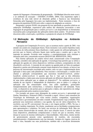16
suporte de linguagem e ferramentas de programação – ISAMadapt (descrita neste texto),
e ao ambiente de execução – EXEHDA (YAMIN, 2004). Esta arquitetura supõe a
existência de uma rede móvel de dimensão global, e baseia-se nas ferramentas
fornecidas pela linguagem Java para sua implementação. Neste momento, o foco de
pesquisa da arquitetura ISAM recai sobre o aspecto da adaptação ao contexto.
Integrando o projeto ISAM, esta proposta de tese aprofunda as questões relativas ao
subprojeto ISAMadapt, responsável pela análise das abstrações necessárias a uma
linguagem de programação para o cenário pervasivo e em disponibilizar as ferramentas
necessárias para a programação das aplicações dentro deste cenário. Os próximos itens
discorrem sobre a motivação, o problema e a proposta de solução do ISAMadapt.
1.2 Motivação do ISAMadapt: Aplicações no Ambiente
Pervasivo
A pesquisa em Computação Pervasiva, que se acentuou muito a partir de 2001, visa
atender um cenário de computação futura. Neste momento é um cenário hipotético tanto
em termos de infra-estrutura física (hardware e rede) quanto de software/aplicações. É
previsto que os futuros softwares façam mais tarefas para o usuário que o que foi
esperado no passado. Existirão mais usuários, e conseqüentemente mais sistemas e
interação entre eles, consumindo recursos (BANAVAR; BERNSTEIN, 2002).
Para ilustrar aplicações do cenário móvel atual, caracterizado como Computação
Nômade, considere uma aplicação de agenda. A tecnologia hoje permite que se utilize a
aplicação de agenda em vários dispositivos: telefones celulares, computadores de mão
(handheld), notebooks. A inserção de um registro na agenda pode ser feita em qualquer
dispositivo, porém esta informação somente estará disponível nos demais, se houver um
processo de sincronização executado pelo usuário, uma vez que a implementação desta
aplicação é única para cada plataforma. Para executar a sincronização, o usuário deve
chamar a aplicação correspondente que sincroniza handheld-notebook, celular-
handheld, celular-notebook. A questão que fica é: “por quê se têm diferentes
implementações e dados para uma mesma aplicação em diferentes dispositivos, ao invés
de uma única aplicação que se adapta ao dispositivo?”. No ambiente pervasivo, a
entrada de um registro é independente de dispositivo, pois os dados e o código da
aplicação não são armazenados neles, mas estão espalhados, gerenciados
transparentemente pelo sistema-base, e tornam-se disponíveis sob demanda. Nesta
visão, os dispositivos são portais para as aplicações e dados, não repositórios de código
e dados gerenciado pelos usuários (como hoje).
Um exemplo um pouco mais abrangente do cenário pervasivo é apresentado por
Garlan, Steenskiste e Schemerl (2002) e resumido a seguir. Alissa é uma consultora de
Tecnologia da Informação que visita muitos clientes, companhias, organizações
profissionais e governamentais em todo o mundo. Freqüentemente viaja a trabalho. Para
gerenciar seus numerosos contratos e sua agenda, faz uso de vários dispositivos. No
escritório, usa um PC convencional. Em casa, e em viagens prefere o PDA. Na rua, o
celular é também importante. No cliente, usualmente usa as facilidades computacionais
para apresentações e relatórios. No hotel, usa serviços de informação Web. Mas em
partes menos desenvolvidas do mundo, deve usar soluções locais. E através de todos
esses dispositivos, plataformas computacionais e locais em que se encontra, Alissa
deseja ter acesso às mesmas informações e funcionalidades. Além disso, muitas tarefas
de gerenciamento pessoal, como agendamento de reuniões, são executadas
automaticamente e freqüentemente sem sua interação. Arranjos de viagens, reservas de
hotel e vôos, baseados nas suas preferências, também não a envolvem diretamente
 