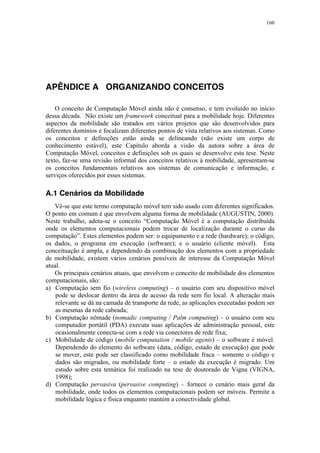 160
APÊNDICE A ORGANIZANDO CONCEITOS
O conceito de Computação Móvel ainda não é consenso, e tem evoluído no início
dessa década. Não existe um framework conceitual para a mobilidade hoje. Diferentes
aspectos da mobilidade são tratados em vários projetos que são desenvolvidos para
diferentes domínios e focalizam diferentes pontos de vista relativos aos sistemas. Como
os conceitos e definições estão ainda se delineando (não existe um corpo de
conhecimento estável), este Capítulo aborda a visão da autora sobre a área de
Computação Móvel, conceitos e definições sob os quais se desenvolve esta tese. Neste
texto, faz-se uma revisão informal dos conceitos relativos à mobilidade, apresentam-se
os conceitos fundamentais relativos aos sistemas de comunicação e informação, e
serviços oferecidos por esses sistemas.
A.1 Cenários da Mobilidade
Vê-se que este termo computação móvel tem sido usado com diferentes significados.
O ponto em comum é que envolvem alguma forma de mobilidade (AUGUSTIN, 2000).
Neste trabalho, adota-se o conceito “Computação Móvel é a computação distribuída
onde os elementos computacionais podem trocar de localização durante o curso da
computação”. Estes elementos podem ser: o equipamento e a rede (hardware); o código,
os dados, o programa em execução (software); e o usuário (cliente móvel). Esta
conceituação é ampla, e dependendo da combinação dos elementos com a propriedade
de mobilidade, existem vários cenários possíveis de interesse da Computação Móvel
atual.
Os principais cenários atuais, que envolvem o conceito de mobilidade dos elementos
computacionais, são:
a) Computação sem fio (wireless computing) – o usuário com seu dispositivo móvel
pode se deslocar dentro da área de acesso da rede sem fio local. A alteração mais
relevante se dá na camada de transporte da rede, as aplicações executadas podem ser
as mesmas da rede cabeada;
b) Computação nômade (nomadic computing / Palm computing) – o usuário com seu
computador portátil (PDA) executa suas aplicações de administração pessoal, este
ocasionalmente conecta-se com a rede via conectores de rede fixa;
c) Mobilidade de código (mobile computation / mobile agents) – o software é móvel.
Dependendo do elemento do software (data, código, estado de execução) que pode
se mover, este pode ser classificado como mobilidade fraca – somente o código e
dados são migrados, ou mobilidade forte – o estado da execução é migrado. Um
estudo sobre esta temática foi realizado na tese de doutorado de Vigna (VIGNA,
1998);
d) Computação pervasiva (pervasive computing) – fornece o cenário mais geral da
mobilidade, onde todos os elementos computacionais podem ser móveis. Permite a
mobilidade lógica e física enquanto mantém a conectividade global.
 