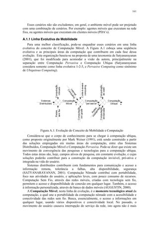 161
Esses cenários não são excludentes; em geral, o ambiente móvel pode ser projetado
com uma combinação de cenários. Por exemplo: agentes móveis que executam na rede
fixa, ou agentes móveis que executam em clientes móveis (PDA’s).
A.1.1 Linha Evolutiva da Mobilidade
Para uma melhor classificação, pode-se enquadrar esses cenários em uma linha
evolutiva do conceito de Computação Móvel. A Figura A.1 esboça uma seqüência
evolutiva e as principais áreas da computação que contribuem em cada fase dessa
evolução. Esta organização baseia-se na proposta de uma taxonomia de Satyanarayanan
(2001), que foi modificada para acomodar a visão da autora, principalmente na
separação entre Computação Pervasiva e Computação Ubíqua (Satyanarayanan
considera somente como linha evolutiva 1-2-3, e Pervasive Computing como sinônimo
de Ubiquitous Computing).
Figura A.1: Evolução do Conceito de Mobilidade e Computação
Considera-se que o corpo de conhecimento para se chegar à computação ubíqua,
como proposto originalmente por Mark Weiser (1991), está sendo construído a partir
das soluções empregadas em muitas áreas da computação, entre elas Sistemas
Distribuídos, Computação Móvel e Computação Pervasiva. Pode-se dizer que existe um
movimento de convergência das pesquisas e tecnologias para a computação ubíqua.
Todos estas áreas são, hoje, campos ativos de pesquisa, em constante evolução, e cujas
soluções poderão contribuir para a construção da computação invisível, pró-ativa e
integrada na vida do usuário.
Sistemas distribuídos contribuem com fundamentos para comunicação e acesso a
informação remota, tolerância a falhas, alta disponibilidade, segurança
(SATYANARAYANAN, 2001). Computação Nômade contribui com portabilidade,
foco nas atividades do usuário, e aplicações leves, com pouco consumo de recursos.
Computação Sem Fio, através das redes móveis, criadas com tecnologia sem fio,
permitem o acesso e disponibilidade de conexão em qualquer lugar. Também, o acesso
à informação personalizada, através de banco de dados móveis (AUGUSTIN, 2000).
A Computação Móvel, nesta linha de evolução, é o momento tecnológico atual da
computação, a qual une a portabilidade da computação nômade com a acessibilidade e
conectividade das redes sem fio. Busca, essencialmente, o acesso a informações em
qualquer lugar, usando vários dispositivos e conectividade local. No passado, o
movimento do usuário causava interrupção do serviço da rede, isto agora não é mais
 