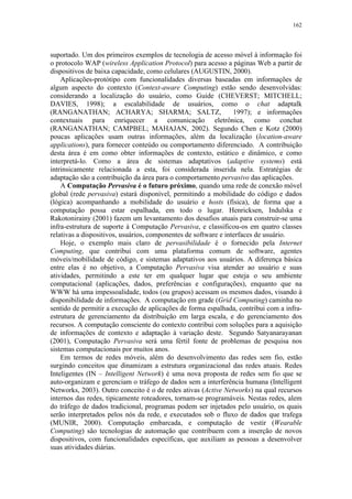162
suportado. Um dos primeiros exemplos de tecnologia de acesso móvel à informação foi
o protocolo WAP (wireless Application Protocol) para acesso a páginas Web a partir de
dispositivos de baixa capacidade, como celulares (AUGUSTIN, 2000).
Aplicações-protótipo com funcionalidades diversas baseadas em informações de
algum aspecto do contexto (Context-aware Computing) estão sendo desenvolvidas:
considerando a localização do usuário, como Guide (CHEVERST; MITCHELL;
DAVIES, 1998); a escalabilidade de usuários, como o chat adaptalk
(RANGANATHAN; ACHARYA; SHARMA; SALTZ, 1997); e informações
contextuais para enriquecer a comunicação eletrônica, como conchat
(RANGANATHAN; CAMPBEL; MAHAJAN, 2002). Segundo Chen e Kotz (2000)
poucas aplicações usam outras informações, além da localização (location-aware
applications), para fornecer conteúdo ou comportamento diferenciado. A contribuição
desta área é em como obter informações de contexto, estático e dinâmico, e como
interpretá-lo. Como a área de sistemas adaptativos (adaptive systems) está
intrinsicamente relacionada a esta, foi considerada inserida nela. Estratégias de
adaptação são a contribuição da área para o comportamento pervasivo das aplicações.
A Computação Pervasiva é o futuro próximo, quando uma rede de conexão móvel
global (rede pervasiva) estará disponível, permitindo a mobilidade do código e dados
(lógica) acompanhando a mobilidade do usuário e hosts (física), de forma que a
computação possa estar espalhada, em todo o lugar. Henricksen, Indulska e
Rakotonirainy (2001) fazem um levantamento dos desafios atuais para construir-se uma
infra-estrutura de suporte à Computação Pervasiva, e classificou-os em quatro classes
relativas a dispositivos, usuários, componentes de software e interfaces de usuário.
Hoje, o exemplo mais claro de pervasibilidade é o fornecido pela Internet
Computing, que contribui com uma plataforma comum de software, agentes
móveis/mobilidade de código, e sistemas adaptativos aos usuários. A diferença básica
entre elas é no objetivo, a Computação Pervasiva visa atender ao usuário e suas
atividades, permitindo a este ter em qualquer lugar que esteja o seu ambiente
computacional (aplicações, dados, preferências e configurações), enquanto que na
WWW há uma impessoalidade, todos (ou grupos) acessam os mesmos dados, visando à
disponibilidade de informações. A computação em grade (Grid Computing) caminha no
sentido de permitir a execução de aplicações de forma espalhada, contribui com a infra-
estrutura de gerenciamento da distribuição em larga escala, e do gerenciamento dos
recursos. A computação consciente do contexto contribui com soluções para a aquisição
de informações de contexto e adaptação à variação deste. Segundo Satyanarayanan
(2001), Computação Pervasiva será uma fértil fonte de problemas de pesquisa nos
sistemas computacionais por muitos anos.
Em termos de redes móveis, além do desenvolvimento das redes sem fio, estão
surgindo conceitos que dinamizam a estrutura organizacional das redes atuais. Redes
Inteligentes (IN – Intelligent Network) é uma nova proposta de redes sem fio que se
auto-organizam e gerenciam o tráfego de dados sem a interferência humana (Intelligent
Networks, 2003). Outro conceito é o de redes ativas (Active Networks) na qual recursos
internos das redes, tipicamente roteadores, tornam-se programáveis. Nestas redes, alem
do tráfego de dados tradicional, programas podem ser injetados pelo usuário, os quais
serão interpretados pelos nós da rede, e executados sob o fluxo de dados que trafega
(MUNIR, 2000). Computação embarcada, e computação de vestir (Wearable
Computing) são tecnologias de automação que contribuem com a inserção de novos
dispositivos, com funcionalidades específicas, que auxiliam as pessoas a desenvolver
suas atividades diárias.
 