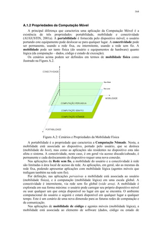 164
A.1.2 Propriedades da Computação Móvel
A principal diferença que caracteriza uma aplicação da Computação Móvel é a
existência de três propriedades: portabilidade, mobilidade e conectividade
(AUGUSTIN, 2001a). A portabilidade é fornecida pelo dispositivo móvel, o usuário
portando este equipamento pode deslocar-se para qualquer lugar. A conectividade pode
ser permanente, usando a rede fixa, ou intermitente, usando a rede sem fio. A
mobilidade pode ser tanto física (do usuário e equipamentos de hardware) quanto
lógica (da computação – dados, código e estado de execução).
Os cenários acima podem ser definidos em termos de mobilidade física como
ilustrado na Figura A.2.
Figura A.2: Cenários e Propriedades da Mobilidade Física
A portabilidade é a propriedade que caracteriza a Computação Nômade. Nesta, a
mobilidade está associada ao dispositivo, portado pelo usuário, que se desloca
(mobilidade do host), mas como as aplicações são residentes no dispositivo esta não
afeta o sistema. A conectividade, neste caso, é em geral via acesso discado/cabeado, é
permanente e cada deslocamento do dispositivo requer uma nova conexão.
Nas aplicações da Rede sem fio, a mobilidade do usuário e a conectividade à rede
são limitadas à área local de acesso da rede. As aplicações, em geral, são as mesmas da
rede fixa, podendo apresentar aplicações com mobilidade lógica (agentes móveis que
trafegam também na rede sem fio).
Por definição, nas aplicações pervasivas a mobilidade está associada ao usuário
(mobilidade física), e à computação (mobilidade lógica) em uma escala global. A
conectividade é intermitente, via rede sem fio global (wide area). A mobilidade é
explorada em sua forma máxima: o usuário pode carregar seu próprio dispositivo móvel
ou usar qualquer um que esteja disponível no lugar em que se encontra. O ambiente
computacional do usuário o seguirá e estará disponível em qualquer lugar a qualquer
tempo. Este é um cenário de uma nova dimensão para as futuras redes de computação e
de comunicação.
Nas aplicações de mobilidade de código e agentes móveis (mobilidade lógica), a
mobilidade está associada ao elemento de software (dados, código ou estado de
 