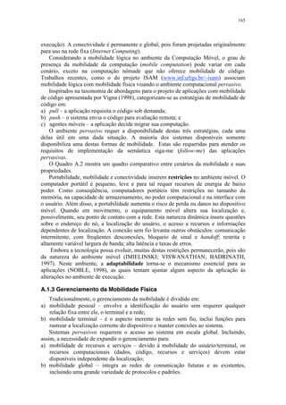 165
execução). A conectividade é permanente e global, pois foram projetadas originalmente
para uso na rede fixa (Internet Computing).
Considerando a mobilidade lógica no ambiente da Computação Móvel, o grau de
presença da mobilidade da computação (mobile computation) pode variar em cada
cenário, exceto na computação nômade que não oferece mobilidade de código.
Trabalhos recentes, como o do projeto ISAM (www.inf.ufrgs.br/~isam) associam
mobilidade lógica com mobilidade física visando o ambiente computacional pervasivo.
Inspirados na taxonomia de abordagens para o projeto de aplicações com mobilidade
de código apresentada por Vigna (1998), categorizam-se as estratégias de mobilidade de
código em:
a) pull – a aplicação requisita o código sob demanda;
b) push – o sistema envia o código para avaliação remota; e
c) agentes móveis – a aplicação decide migrar sua computação.
O ambiente pervasivo requer a disponibilidade destas três estratégias, cada uma
delas útil em uma dada situação. A maioria dos sistemas disponíveis somente
disponibiliza uma destas formas de mobilidade. Estas são requeridas para atender os
requisitos de implementação da semântica siga-me (follow-me) das aplicações
pervasivas.
O Quadro A.2 mostra um quadro comparativo entre cenários da mobilidade e suas
propriedades.
Portabilidade, mobilidade e conectividade inserem restrições no ambiente móvel. O
computador portátil é pequeno, leve e para tal requer recursos de energia de baixo
poder. Como conseqüência, computadores portáteis têm restrições no tamanho da
memória, na capacidade de armazenamento, no poder computacional e na interface com
o usuário. Além disso, a portabilidade aumenta o risco de perda ou danos no dispositivo
móvel. Quando em movimento, o equipamento móvel altera sua localização e,
possivelmente, seu ponto de contato com a rede. Esta natureza dinâmica insere questões
sobre o endereço do nó, a localização do usuário, o acesso a recursos e informações
dependentes de localização. A conexão sem fio levanta outros obstáculos: comunicação
intermitente, com freqüentes desconexões, bloqueio de sinal e handoff; restrita e
altamente variável largura de banda; alta latência e taxas de erros.
Embora a tecnologia possa evoluir, muitas destas restrições permanecerão, pois são
da natureza do ambiente móvel (IMIELINSKI; VISWANATHAN; BADRINATH,
1997). Neste ambiente, a adaptabilidade torna-se o mecanismo essencial para as
aplicações (NOBLE, 1998), as quais tentam ajustar algum aspecto da aplicação às
alterações no ambiente de execução.
A.1.3 Gerenciamento da Mobilidade Física
Tradicionalmente, o gerenciamento da mobilidade é dividido em:
a) mobilidade pessoal – envolve a identificação do usuário sem requerer qualquer
relação fixa entre ele, o terminal e a rede;
b) mobilidade terminal – é o aspecto inerente às redes sem fio, inclui funções para
rastrear a localização corrente do dispositivo e manter conexões ao sistema.
Sistemas pervasivos requerem o acesso ao sistema em escala global. Incluindo,
assim, a necessidade de expandir o gerenciamento para:
a) mobilidade de recursos e serviços – devido à mobilidade do usuário/terminal, os
recursos computacionais (dados, código, recursos e serviços) devem estar
disponíveis independente da localização;
b) mobilidade global – integra as redes de comunicação futuras e as existentes,
incluindo uma grande variedade de protocolos e padrões.
 