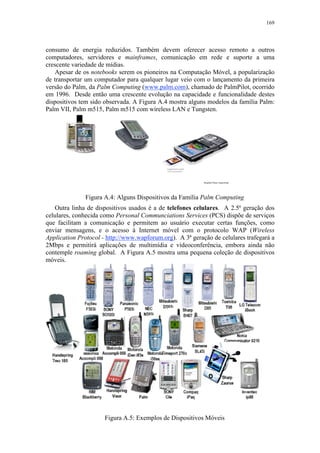 169
consumo de energia reduzidos. Também devem oferecer acesso remoto a outros
computadores, servidores e mainframes, comunicação em rede e suporte a uma
crescente variedade de mídias.
Apesar de os notebooks serem os pioneiros na Computação Móvel, a popularização
de transportar um computador para qualquer lugar veio com o lançamento da primeira
versão do Palm, da Palm Computing (www.palm.com), chamado de PalmPilot, ocorrido
em 1996. Desde então uma crescente evolução na capacidade e funcionalidade destes
dispositivos tem sido observada. A Figura A.4 mostra alguns modelos da família Palm:
Palm VII, Palm m515, Palm m515 com wireless LAN e Tungsten.
Figura A.4: Alguns Dispositivos da Família Palm Computing
Outra linha de dispositivos usados é a de telefones celulares. A 2.5ª geração dos
celulares, conhecida como Personal Communciations Services (PCS) dispõe de serviços
que facilitam a comunicação e permitem ao usuário executar certas funções, como
enviar mensagens, e o acesso à Internet móvel com o protocolo WAP (Wireless
Application Protocol - http://www.wapforum.org). A 3ª geração de celulares trafegará a
2Mbps e permitirá aplicações de multimídia e videoconferência, embora ainda não
contemple roaming global. A Figura A.5 mostra uma pequena coleção de dispositivos
móveis.
Figura A.5: Exemplos de Dispositivos Móveis
 