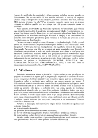 17
(apesar de notificá-la dos resultados). Alissa costuma trabalhar mesmo quando em
deslocamento. No seu escritório, lê seus e-mails utilizando o desktop da empresa.
Quando chega o táxi para levá-la ao aeroporto, continua a atividade de e-mail, com seu
PDA, durante o trajeto. Na sala VIP do aeroporto, enquanto espera, envia um arquivo
contendo o relatório pedido por seu colega, que foi gerado enquanto estava no
escritório.
Neste cenário, as atividades de Alissa são suportadas por um sistema que conhece
suas preferências (modelo de usuário) e gerencia suas atividades (comportamento pró-
ativo). Este sistema também dá suporte à pervasividade das aplicações e dados de Alissa
(independência de plataforma/localização de dados e código), e ao chaveamento de
contexto entre diferentes plataformas para continuar a execução da aplicação e-mail
(semântica siga-me da aplicação).
Os componentes tecnológicos envolvidos neste exemplo são simples. Então, por quê
parece um cenário futuro? A resposta talvez esteja no ditado “o todo é maior que a soma
das partes”. O problema repousa na arquitetura e na engenharia no nível do sistema. A
Computação Pervasiva visa libertar o usuário de estar associado a um dispositivo,
plataforma computacional e rede nos quais armazena seus dados e configura suas
aplicações. Nesta visão, o usuário poderá usar qualquer dispositivo disponível no lugar
em que se encontra (próprio ou não) e terá acesso ao seu ambiente computacional
independente de sua localização. A realização prática desta visão requer resolver muitos
problemas de projeto e implementação (BANANAR; BERNSTEIN, 2002;
HENRICKSEN; INDULSKA; RAKOTONIRAINY, 2001), e será uma fonte de
pesquisa por muitos anos (SATYANARAYANAN, 2001).
1.3 O Problema
Ambientes complexos, como o pervasivo, exigem mudanças nos paradigmas de
projetos: da orientação a objetos para a programação adaptativa ao contexto (Context-
aware Computing). Software adaptativo ao contexto é aquele que usa as informações
disponíveis sobre o ambiente para melhorar seu comportamento no tempo. A
dificuldade de produzir tais softwares vem do fato de o projetista não pode prever todas
as circunstâncias em que a aplicação poderá ser usada, e tomar todas as decisões em
tempo de projeto. Isto deixa o software com vida curta, devido às constantes
atualizações de situações não previstas. Este ambiente é dinâmico, único, com certo
grau de incerteza, não-determinístico e tem influência do contexto em que está inserido.
Nestes sistemas, o usuário deve sempre obter o que deseja (manter a funcionalidade),
saber o que está acontecendo (ter controle sobre o ambiente), saber que não está sozinho
– existem outros sistemas que cooperam, competem e se comunicam (fornecer
consciência do contexto).
Portanto, o paradigma móvel/pervasivo impõe novos requisitos de operação aos
sistemas. Entre eles:
a) inferir intenção do usuário;
b) gerenciar pró-ativamente as atividades do usuário;
c) mover estado de execução entre diversas plataformas e estados de contexto;
d) tornar dados e código disponíveis em qualquer lugar, em qualquer formato.
Atender a todos esses requisitos exige uma reformulação nos atuais sistemas, e nesta
tese aprofunda-se a discussão sobre questões derivadas da alínea (c).
 