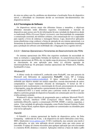 172
de erros no enlace sem fio, problema em determinar a localização física do dispositivo
móvel, e dificuldade no roteamento devido ao movimento não-determinístico dos
dispositivos móveis.
A.3.3 Tecnologias de Software
Os dispositivos móveis atuais têm diferentes formas e tamanhos, e objetivam
diferentes mercados tendo diferentes requisitos. Considerando o mercado de
dispositivos para acesso sem fio de informações há uma variedade de dispositivos desde
os tradicionais PDAs (Personal Digital Assistants), com funcionalidade de computador
e comunicação ocasional, até telefones celulares, com comunicação de voz e capacidade
para suporte a livros de endereço e mensagens básicas. Logo, desenvolver aplicações
nestas plataformas exige conhecer a forma de operação do seu sistema operacional, e as
ferramentas de desenvolvimento disponibilizadas. As duas mais importantes tecnologias
para a produção de software com mobilidade são: a linguagem Java e agentes móveis.
A.3.3.1 Sistemas Operacionais e Ferramentas de Desenvolvimento dos PDAs
Os sistemas operacionais dos PDAs têm requisitos resultantes da necessidade de
tratar as restrições e capacidades limitadas do hardware. As características-chaves dos
sistemas operacionais de PDAs são: (a) rápida carga de processos; (b) resposta imediata
ao chaveamento de uma aplicação para outra; (c) eficiente operação de
sincronização/back-up. Os principais sistemas operacionais são WindowsCE, PalmOs,
SymbianOS e Linux.
WindowsCE
A última versão do windowsCE, conhecida como PocketPC, tem uma parceria da
Microsoft com fabricantes de equipamentos PocketPC: Casio, HP e Compaq
(www.microsoft.com/windows/embedded). O típico windowsCE é um sistema
embutido que objetiva atender um usuário específico, executa desconectado de outros
computadores e requer tratamento eficiente de interrupções. O kernel do SO é
responsável pelo escalonamento e sincronização de threads, processamento de exceções
e interrupções, carga das aplicações e gerenciamento da memória virtual.
WindowsCE.NET é o nome corrente para a próxima versão do windowsCE que
objetiva a próxima geração de dispositivos baseados em comunicação sem fio e conexão
à infra-estrutura existente.
WindowsCE oferece interfaces de programação para o ambiente Microsoft Win32,
controles ActiveX, interfaces COM (Component Object Model), suporte para
multimídia (DirectX), suporte a comunicação (TCP/IP, SNMP, e outros), segurança, e
outros. Uma variedade de aplicações integradas, como Pocket Internet Explorer, Pocket
Outlook, Pocket Word, expõem objetos que podem ser customizados ou estendidos para
criar novas aplicações.
PalmOS
O PalmOS é o sistema operacional da família de dispositivos palms, da Palm
Computing – subdivisão da 3Com, e de dispositivos de outros fabricantes como Sony,
IBM e Qualcomm (www.palmos.com). O SO é multitarefa, mas somente uma tarefa é
para aplicações, ou seja, uma aplicação deverá terminar antes que outra possa ser
executada. O espaço do sistema necessário para qualquer aplicação que está executando
é a memória RAM, dinâmica e reusável. Aplicações relativas a bases de dados (.pdb)
 
