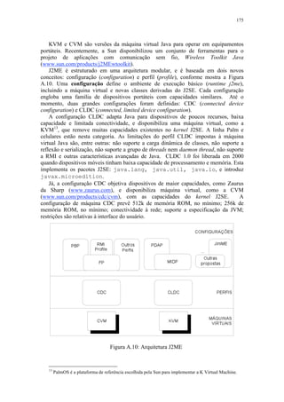 175
KVM e CVM são versões da máquina virtual Java para operar em equipamentos
portáteis. Recentemente, a Sun disponibilizou um conjunto de ferramentas para o
projeto de aplicações com comunicação sem fio, Wireless Toolkit Java
(www.sun.com/products/j2MEwtoolkit).
J2ME é estruturado em uma arquitetura modular, e é baseada em dois novos
conceitos: configuração (configuration) e perfil (profile), conforme mostra a Figura
A.10. Uma configuração define o ambiente de execução básico (runtime j2me),
incluindo a máquina virtual e novas classes derivadas do J2SE. Cada configuração
engloba uma família de dispositivos portáteis com capacidades similares. Até o
momento, duas grandes configurações foram definidas: CDC (connected device
configuration) e CLDC (connected, limited device configuration).
A configuração CLDC adapta Java para dispositivos de poucos recursos, baixa
capacidade e limitada conectividade, e disponibiliza uma máquina virtual, como a
KVM13
, que remove muitas capacidades existentes no kernel J2SE. A linha Palm e
celulares estão nesta categoria. As limitações do perfil CLDC impostas à máquina
virtual Java são, entre outras: não suporte a carga dinâmica de classes, não suporte a
reflexão e serialização, não suporte a grupo de threads nem daemon thread, não suporte
a RMI e outras características avançadas de Java. CLDC 1.0 foi liberada em 2000
quando dispositivos móveis tinham baixa capacidade de processamento e memória. Esta
implementa os pacotes J2SE: java.lang, java.util, java.io, e introduz
javax.microedition.
Já, a configuração CDC objetiva dispositivos de maior capacidades, como Zaurus
da Sharp (www.zaurus.com), e disponibiliza máquina virtual, como a CVM
(www.sun.com/products/cdc/cvm), com as capacidades do kernel J2SE. A
configuração de máquina CDC prevê 512k de memória ROM, no mínimo; 256k de
memória ROM, no mínimo; conectividade à rede; suporte a especificação da JVM;
restrições são relativas à interface do usuário.
Figura A.10: Arquitetura J2ME
13
PalmOS é a plataforma de referência escolhida pela Sun para implementar a K Virtual Machine.
 