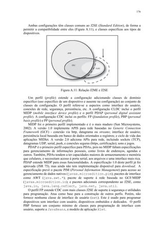 176
Ambas configurações têm classes comuns ao J2SE (Standard Edition), de forma a
permitir a compatibilidade entre eles (Figura A.11), e classes específicas aos tipos de
dispositivos.
Figura A.11: Relação J2ME e J2SE
Um perfil (profile) estende a configuração adicionando classes de domínio
específico (uso específico de um dispositivo e ausente na configuração) ao conjunto de
classes da configuração. O perfil refere-se a aspectos como interface do usuário,
conexões de rede, segurança, persistência, etc. A configuração CLDC inclui o perfil
MIDP (mobile interface device profile) e o perfil PDAP (personal digital assistant
profile). A configuração CDC inclui os perfils: FP (foundation profile), PBP (personal
basis profile) e PP (personal profile).
MIDP foi o primeiro perfil implementado e é o mais maduro (Sun Microsystems,
2002). A versão 1.0 implementa APIS para rede baseadas no Generic Connection
Framework (GCF) - conexão via http, datagrama ou streams; interface de usuário;
persistência local baseada em banco de dados orientados a registros; e ciclo de vida das
aplicações MIDlet. A versão 2.0 adiciona APIs para rede, incluindo sockets (TCP),
datagramas UDP, serial, push, e conexões seguras (https, certificação); sons e jogos.
PDAP é o primeiro perfil específico para PDAs, pois no MIDP faltam especificações
para gerenciamento de informações pessoais, como livros de endereços, agendas e
outros. Também, PDAs tendem a ter capacidades maiores de armazenamento e memória
que celulares, e necessitam acesso à porta serial, aos arquivos e uma interface mais rica.
PDAP estende MIDP para essas funcionalidades. A especificação 1.0 deste perfil já foi
aprovada (JSR 75), mas ainda não tem implementação disponível para download. A
especificação prevê o pacote PIM (Personal Information Management) para acesso ao
gerenciamento de dados nativos (javax.microedition.pim); pacotes de interface
como AWT (java.awt.*); pacote de suporte à rede baseada no GCF/MIDP
(javax.microedition.io); e pacotes adicionais correspondento ao J2SE, como
java.io, java.lang.reflect, java.net, java.util.
O perfil FP estende CDC com mais classes J2SE de suporte à segurança e utilidades
para programação. Atua como base para a construção de outros perfis. Porém, não
fornece nenhuma classe de interface de usuário (awt). Este é usado para programar
dispositivos sem interface com usuário, dispositivos embutidos e dedicados. O perfil
PBP fornece um conjunto mínimo de classes para programação de interface com
usuário, suporte a JavaBeans, e modelo de aplicação Xlet.
 
