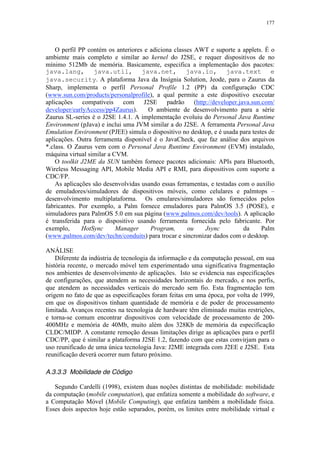 177
O perfil PP contém os anteriores e adiciona classes AWT e suporte a applets. É o
ambiente mais completo e similar ao kernel do J2SE, e requer dispositivos de no
mínimo 512Mb de memória. Basicamente, especifica a implementação dos pacotes:
java.lang, java.util, java.net, java.io, java.text e
java.security. A plataforma Java da Insígnia Solution, Jeode, para o Zaurus da
Sharp, implementa o perfil Personal Profile 1.2 (PP) da configuração CDC
(www.sun.com/products/personalprofile), a qual permite a este dispositivo executar
aplicações compatíveis com J2SE padrão (http://developer.java.sun.com/
developer/earlyAccess/pp4Zaurus). O ambiente de desenvolvimento para a série
Zaurus SL-series é o J2SE 1.4.1. A implementação evoluiu do Personal Java Runtime
Environment (pJava) e inclui uma JVM similar a do J2SE. A ferramenta Personal Java
Emulation Environment (PJEE) simula o dispositivo no desktop, e é usada para testes de
aplicações. Outra ferramenta disponível é o JavaCheck, que faz análise dos arquivos
*.class. O Zaurus vem com o Personal Java Runtime Environment (EVM) instalado,
máquina virtual similar a CVM.
O toolkit J2ME da SUN também fornece pacotes adicionais: APIs para Bluetooth,
Wireless Messaging API, Mobile Media API e RMI, para dispositivos com suporte a
CDC/FP.
As aplicações são desenvolvidas usando essas ferramentas, e testadas com o auxílio
de emuladores/simuladores de dispositivos móveis, como celulares e palmtops –
desenvolvimento multiplataforma. Os emulares/simuladores são fornecidos pelos
fabricantes. Por exemplo, a Palm fornece emuladores para PalmOS 3.5 (POSE), e
simuladores para PalmOS 5.0 em sua página (www.palmos.com/dev/tools). A aplicação
é transferida para o dispositivo usando ferramenta fornecida pelo fabricante. Por
exemplo, HotSync Manager Program, ou Jsync da Palm
(www.palmos.com/dev/techn/conduits) para trocar e sincronizar dados com o desktop.
ANÁLISE
Diferente da indústria de tecnologia da informação e da computação pessoal, em sua
história recente, o mercado móvel tem experimentado uma significativa fragmentação
nos ambientes de desenvolvimento de aplicações. Isto se evidencia nas especificações
de configurações, que atendem as necessidades horizontais do mercado, e nos perfis,
que atendem as necessidades verticais do mercado sem fio. Esta fragmentação tem
origem no fato de que as especificações foram feitas em uma época, por volta de 1999,
em que os dispositivos tinham quantidade de memória e de poder de processamento
limitada. Avanços recentes na tecnologia de hardware têm eliminado muitas restrições,
e torna-se comum encontrar dispositivos com velocidade de processamento de 200-
400MHz e memória de 40Mb, muito além dos 328Kb de memória da especificação
CLDC/MIDP. A constante remoção dessas limitações dirige as aplicações para o perfil
CDC/PP, que é similar a plataforma J2SE 1.2, fazendo com que estas convirjam para o
uso reunificado de uma única tecnologia Java: J2ME integrada com J2EE e J2SE. Esta
reunificação deverá ocorrer num futuro próximo.
A.3.3.3 Mobilidade de Código
Segundo Cardelli (1998), existem duas noções distintas de mobilidade: mobilidade
da computação (mobile computation), que enfatiza somente a mobilidade do software, e
a Computação Móvel (Mobile Computing), que enfatiza também a mobilidade física.
Esses dois aspectos hoje estão separados, porém, os limites entre mobilidade virtual e
 