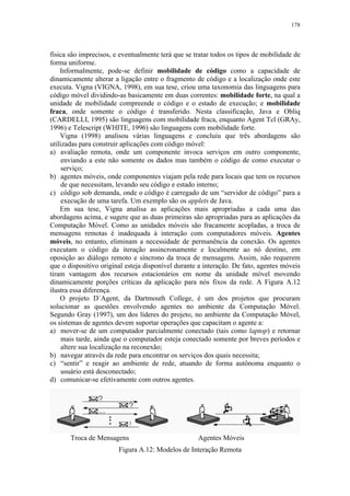 178
física são imprecisos, e eventualmente terá que se tratar todos os tipos de mobilidade de
forma uniforme.
Informalmente, pode-se definir mobilidade de código como a capacidade de
dinamicamente alterar a ligação entre o fragmento de código e a localização onde este
executa. Vigna (VIGNA, 1998), em sua tese, criou uma taxonomia das linguagens para
código móvel dividindo-as basicamente em duas correntes: mobilidade forte, na qual a
unidade de mobilidade compreende o código e o estado de execução; e mobilidade
fraca, onde somente o código é transferido. Nesta classificação, Java e Obliq
(CARDELLI, 1995) são linguagens com mobilidade fraca, enquanto Agent Tcl (GRAy,
1996) e Telescript (WHITE, 1996) são linguagens com mobilidade forte.
Vigna (1998) analisou várias linguagens e concluiu que três abordagens são
utilizadas para construir aplicações com código móvel:
a) avaliação remota, onde um componente invoca serviços em outro componente,
enviando a este não somente os dados mas também o código de como executar o
serviço;
b) agentes móveis, onde componentes viajam pela rede para locais que tem os recursos
de que necessitam, levando seu código e estado interno;
c) código sob demanda, onde o código é carregado de um “servidor de código” para a
execução de uma tarefa. Um exemplo são os applets de Java.
Em sua tese, Vigna analisa as aplicações mais apropriadas a cada uma das
abordagens acima, e sugere que as duas primeiras são apropriadas para as aplicações da
Computação Móvel. Como as unidades móveis são fracamente acopladas, a troca de
mensagens remotas é inadequada à interação com computadores móveis. Agentes
móveis, no entanto, eliminam a necessidade de permanência da conexão. Os agentes
executam o código da iteração assincronamente e localmente ao nó destino, em
oposição ao diálogo remoto e síncrono da troca de mensagens. Assim, não requerem
que o dispositivo original esteja disponível durante a interação. De fato, agentes móveis
tiram vantagem dos recursos estacionários em nome da unidade móvel movendo
dinamicamente porções críticas da aplicação para nós fixos da rede. A Figura A.12
ilustra essa diferença.
O projeto D´Agent, da Dartmouth College, é um dos projetos que procuram
solucionar as questões envolvendo agentes no ambiente da Computação Móvel.
Segundo Gray (1997), um dos líderes do projeto, no ambiente da Computação Móvel,
os sistemas de agentes devem suportar operações que capacitam o agente a:
a) mover-se de um computador parcialmente conectado (tais como laptop) e retornar
mais tarde, ainda que o computador esteja conectado somente por breves períodos e
altere sua localização na reconexão;
b) navegar através da rede para encontrar os serviços dos quais necessita;
c) “sentir” e reagir ao ambiente de rede, atuando de forma autônoma enquanto o
usuário está desconectado;
d) comunicar-se efetivamente com outros agentes.
Troca de Mensagens Agentes Móveis
Figura A.12: Modelos de Interação Remota
 