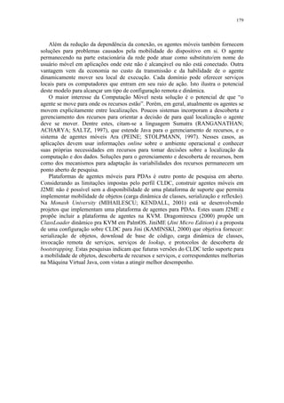 179
Além da redução da dependência da conexão, os agentes móveis também fornecem
soluções para problemas causados pela mobilidade do dispositivo em si. O agente
permanecendo na parte estacionária da rede pode atuar como substituto/em nome do
usuário móvel em aplicações onde este não é alcançável ou não está conectado. Outra
vantagem vem da economia no custo da transmissão e da habilidade de o agente
dinamicamente mover seu local de execução. Cada domínio pode oferecer serviços
locais para os computadores que entram em seu raio de ação. Isto ilustra o potencial
deste modelo para alcançar um tipo de configuração remota e dinâmica.
O maior interesse da Computação Móvel nesta solução é o potencial de que “o
agente se move para onde os recursos estão”. Porém, em geral, atualmente os agentes se
movem explicitamente entre localizações. Poucos sistemas incorporam a descoberta e
gerenciamento dos recursos para orientar a decisão de para qual localização o agente
deve se mover. Dentre estes, citam-se a linguagem Sumatra (RANGANATHAN;
ACHARYA; SALTZ, 1997), que estende Java para o gerenciamento de recursos, e o
sistema de agentes móveis Ara (PEINE; STOLPMANN, 1997). Nesses casos, as
aplicações devem usar informações online sobre o ambiente operacional e conhecer
suas próprias necessidades em recursos para tomar decisões sobre a localização da
computação e dos dados. Soluções para o gerenciamento e descoberta de recursos, bem
como dos mecanismos para adaptação às variabilidades dos recursos permanecem um
ponto aberto de pesquisa.
Plataformas de agentes móveis para PDAs é outro ponto de pesquisa em aberto.
Considerando as limitações impostas pelo perfil CLDC, construir agentes móveis em
J2ME não é possível sem a disponibilidade de uma plataforma de suporte que permita
implementar mobilidade de objetos (carga dinâmica de classes, serialização e reflexão).
Na Monash University (MIHAILESCU; KENDALL, 2001) está se desenvolvendo
projetos que implementam uma plataforma de agentes para PDAs. Estes usam J2ME e
propõe incluir a plataforma de agentes na KVM. Dragomirescu (2000) propõe um
ClassLoader dinâmico pra KVM em PalmOS. JiniME (Jini Micro Edition) é a proposta
de uma configuração sobre CLDC para Jini (KAMINSKI, 2000) que objetiva fornecer:
serialização de objetos, download de base de código, carga dinâmica de classes,
invocação remota de serviços, serviços de lookup, e protocolos de descoberta de
bootstrapping. Estas pesquisas indicam que futuras versões do CLDC terão suporte para
a mobilidade de objetos, descoberta de recursos e serviços, e correspondentes melhorias
na Máquina Virtual Java, com vistas a atingir melhor desempenho.
 