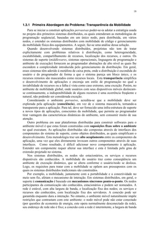 18
1.3.1 Primeira Abordagem do Problema: Transparência da Mobilidade
Para se iniciar a construir aplicações pervasivas poder-se-ia adotar a estratégia usada
no projeto dos primeiros sistemas distribuídos, os quais estenderam as metodologias de
programação seqüencial, baseadas em um único nodo, para distribuída, em vários
nodos, e estender os sistemas distribuídos com mobilidade de código e gerenciamento
da mobilidade física dos equipamentos. A seguir, faz-se uma análise dessa solução.
Quando desenvolvendo sistemas distribuídos, projetistas não tem de tratar
explicitamente com problemas relativos à distribuição, como heterogeneidade,
escalabilidade, compartilhamento de recursos, localização dos recursos, e outros. Os
sistemas de suporte (middlewares, sistemas operacionais, linguagens de programação e
ambiente de execução) fornecem ao programador abstrações de alto nível as quais lhe
escondem a complexidade introduzida pelo gerenciamento da distribuição. Em geral,
esses sistemas têm aderido à metáfora de caixa preta, onde a distribuição é escondida do
usuário e do programador de forma a que o sistema pareça um bloco único, e os
recursos remotos são mascarados como recursos locais. Esta transparência simplifica
o desenvolvimento de aplicações e encoraja um estilo de programação no qual a
inviabilidade de recursos ou a falha é vista como caso extremo, uma exceção. Porém, no
ambiente de mobilidade global, onde usuários com seus dispositivos móveis deslocam-
se continuamente, a indisponibilidade de alguns recursos é uma ocorrência freqüente e
natural, não podendo ser considerada exceção.
Considerando o ambiente pervasivo, acredita-se que a mobilidade deve ser
explorada pela aplicação (consciência), em vez de o sistema mascará-la, tornando-a
transparente para a aplicação. Para tal, deve ser fornecido uma infra-estrutura de suporte
a novos tipos de aplicações, conscientes da mobilidade, que permita ao programador
tirar vantagem das características dinâmicas do ambiente, sem consumir muito de sua
atenção.
Outro problema em usar plataformas distribuídas para construir softwares para o
ambiente móvel é que estas foram construídas com suposições fixas sobre o ambiente
no qual executam. As aplicações distribuídas são compostas através de interfaces dos
componentes do sistema de suporte, como objetos distribuídos, as quais simplificam o
desenvolvimento. Esta metodologia traz um alto acoplamento entre os componentes da
aplicação, uma vez que eles diretamente invocam outros componentes através de suas
interfaces. Como resultado, é difícil adicionar novo comportamento à aplicação.
Estender um componente requer alterar sua interface e esta é limitada pelo grau de
extensão projetado no sistema.
Nos sistemas distribuídos, os nodos são estacionários, os serviços e recursos
disponíveis são conhecidos. A mobilidade do usuário traz como conseqüência um
ambiente de execução dinâmico, que se altera conforme o usuário/nodo se desloca.
Logo, os requisitos para tratar com a mobilidade se opõem aos pressupostos com os
quais os sistemas distribuídos tradicionais são construídos.
Por exemplo, a mobilidade, juntamente com a portabilidade e a conectividade no
meio sem fio, afetam o mecanismo de interação. Em sistemas distribuídos, em geral, o
suporte à comunicação é baseado em mecanismos síncronos ponto-a-ponto. Os nodos
participantes da comunicação são conhecidos, estacionários e podem ser nomeados. A
rede é estável, com alta largura de banda, e localização fixa dos nodos; os serviços e
recursos são conhecidos, com localização fixa dos servidores. A conexão pode ser
garantida enquanto dura a interação. No entanto, o ambiente móvel naturalmente impõe
restrições que contrastam com este ambiente: o nodo móvel pode não estar conectado
(por questões de economia de energia, este opera normalmente desconectado da rede),
seu endereço de rede não é fixo; a conexão com a rede é intermitente, a largura de banda
 