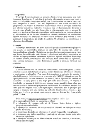 181
Transparência
O serviço de reconhecimento de contexto objetiva tornar transparente esta parte
integrante da aplicação. O projetista da aplicação não necessita se preocupar como o
contexto é adquirido, mas somente definir qual é o contexto de interesse e como este
será interpretado e usado. Com isto, implementa-se uma forma declarativa de
programação. O processo é automático e colaborativo, sendo a aplicação responsável
por informar somente os parâmetros requeridos para seu funcionamento, de forma a
torná-lo mais afinado com ela. Como dito, o relacionamento entre o servidor de
contexto e a aplicação é baseado no paradigma publish-subscribe: os entes da aplicação
(i) inscrevem-se em um ou mais elementos de contexto, declarando seu interesse em
receber notificação de alterações no estado desses elementos, (ii) definem a visão
particular de interpretação do estado do contexto. Os elementos são monitorados e
alterações são publicadas.
Evolução
Os serviços de tratamento dos dados e da aquisição de dados são módulos plugáveis
que podem ser adicionados, alterados ou removidos do sistema, sem alterar a
funcionalidade da aplicação. Desta forma, existem algoritmos nativos para os serviços
que foram disponibilizados pelo sistema, e algoritmos projetados e registrados no
sistema pelos programadores, tornando-os, a partir do registro, integrantes do catálogo
do sistema, e outros, específicos de uma aplicação. Estes últimos não são registrados,
mas somente instalados, e serão desinstalados quando a aplicação terminar sua
execução.
Escalabilidade
A escala também deve ser levada em conta devido à mobilidade global. A infra-
estrutura necessita trabalhar com um grande número de sensores, informações coletadas
e manipuladas, e aplicações. Para tratar desta questão, a organização do servidor é
distribuída entre as EXEHDAbases, e gerenciada pelo EXEHDA. Quando um ente da
aplicação necessita de uma informação de contexto, este é registrado no servidor da
EXEHDAbase local; quando o ente migra para outra EXEHDAbase, seu registro é
transferido, e o servidor da EXEHDAbase corrente passa a atendê-lo. Cada célula tem
um servidor local responsável por gerenciar os elementos de contexto de interesse dos
entes que estão naquela célula. Esta organização é transparente para a aplicação, que
sempre se relaciona com uma variável de ambiente, ISAMcontextService, que
indica o serviço local que atende o ente naquele momento. Esta variável é gerenciada
pelo EXEHDA.
Desta forma, os requisitos operacionais para o projeto do serviço são:
a) a organização distribuída par-a-par entre as células;
b) a informação de contexto pode vir de diversas fontes, físicas e lógicas,
geograficamente distribuídas;
c) a separação do tratamento dos dados (dados de contexto) da aquisição de dados
(dados de sensores);
d) a interpretação dos dados em informações de alto nível requeridas pela aplicação;
e) o tratamento dos dados adquiridos é realizado de diversas formas, entre elas,
estatísticas e preditivas;
f) a entrega de informações de forma síncrona, através de consultas, e assíncrona,
através de notificações;
 