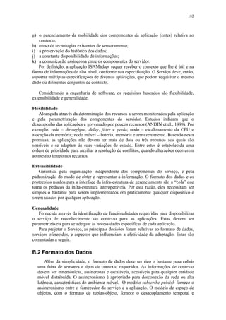 182
g) o gerenciamento da mobilidade dos componentes da aplicação (entes) relativa ao
contexto;
h) o uso de tecnologias existentes de sensoramento;
i) a preservação do histórico dos dados;
j) a constante disponibilidade de informações;
k) a comunicação assíncrona entre os componentes do servidor.
Por definição, a aplicação ISAMadapt requer receber o contexto que lhe é útil e na
forma de informações de alto nível, conforme sua especificação. O Serviço deve, então,
suportar múltiplas especificações de diversas aplicações, que podem requisitar o mesmo
dado ou diferentes conjuntos de contexto.
Considerando a engenharia de software, os requisitos buscados são flexibilidade,
extensibilidade e generalidade.
Flexibilidade
Alcançada através da determinação dos recursos a serem monitorados pela aplicação
e pela parametrização dos componentes do servidor. Estudos indicam que o
desempenho das aplicações é governado por poucos recursos (ANDIN et al., 1998). Por
exemplo: rede – throughput, delay, jitter e perda; nodo – escalonamento da CPU e
alocação da memória; nodo móvel – bateria, memória e armazenamento. Baseado nesta
premissa, as aplicações não devem ter mais de dois ou três recursos aos quais são
sensíveis e se adaptam às suas variações de estado. Entre estes é estabelecida uma
ordem de prioridade para auxiliar a resolução de conflitos, quando alterações ocorrerem
ao mesmo tempo nos recursos.
Extensibilidade
Garantida pela organização independente dos componentes do serviço, e pela
padronização do modo de obter e representar a informação. O formato dos dados e os
protocolos usados para a interface da infra-estrutura de gerenciamento são a “cola” que
torna os pedaços da infra-estrutura interoperáveis. Por esta razão, eles necessitam ser
simples o bastante para serem implementados em praticamente qualquer dispositivo e
serem usados por qualquer aplicação.
Generalidade
Fornecida através da identificação de funcionalidades requeridas para disponibilizar
o serviço de reconhecimento do contexto para as aplicações. Estas devem ser
parametrizáveis para se adequar às necessidades específicas de cada aplicação.
Para projetar o Serviço, as principais decisões foram relativas ao formato de dados,
serviços oferecidos, e aspectos que influenciam a efetividade da adaptação. Estas são
comentadas a seguir.
B.2 Formato dos Dados
Além da simplicidade, o formato de dados deve ser rico o bastante para cobrir
uma faixa de sensores e tipos de contexto requeridos. As informações de contexto
devem ser mnemônicas, assíncronas e escaláveis, acessíveis para qualquer entidade
móvel distribuída. O assincronismo é apropriado para desconexão da rede ou alta
latência, características do ambiente móvel. O modelo subscribe-publish fornece o
assincronismo entre o fornecedor do serviço e a aplicação. O modelo de espaço de
objetos, com o formato de tuplas-objeto, fornece o desacoplamento temporal e
 