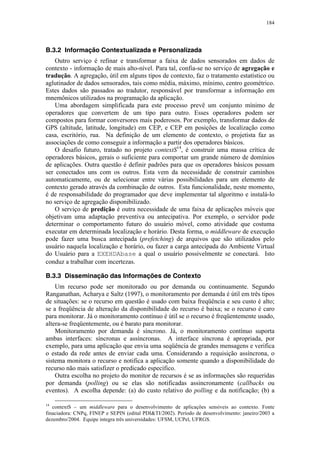184
B.3.2 Informação Contextualizada e Personalizada
Outro serviço é refinar e transformar a faixa de dados sensorados em dados de
contexto - informação de mais alto-nível. Para tal, confia-se no serviço de agregação e
tradução. A agregação, útil em alguns tipos de contexto, faz o tratamento estatístico ou
aglutinador de dados sensorados, tais como média, máximo, mínimo, centro geométrico.
Estes dados são passados ao tradutor, responsável por transformar a informação em
mnemônicos utilizados na programação da aplicação.
Uma abordagem simplificada para este processo prevê um conjunto mínimo de
operadores que convertem de um tipo para outro. Esses operadores podem ser
compostos para formar conversores mais poderosos. Por exemplo, transformar dados de
GPS (altitude, latitude, longitude) em CEP, e CEP em posições de localização como
casa, escritório, rua. Na definição de um elemento de contexto, o projetista faz as
associações de como conseguir a informação a partir dos operadores básicos.
O desafio futuro, tratado no projeto contextS14
, é construir uma massa crítica de
operadores básicos, gerais o suficiente para comportar um grande número de domínios
de aplicações. Outra questão é definir padrões para que os operadores básicos possam
ser conectados uns com os outros. Esta vem da necessidade de construir caminhos
automaticamente, ou de selecionar entre várias possibilidades para um elemento de
contexto gerado através da combinação de outros. Esta funcionalidade, neste momento,
é de responsabilidade do programador que deve implementar tal algoritmo e instalá-lo
no serviço de agregação disponibilizado.
O serviço de predição é outra necessidade de uma faixa de aplicações móveis que
objetivam uma adaptação preventiva ou antecipativa. Por exemplo, o servidor pode
determinar o comportamento futuro do usuário móvel, como atividade que costuma
executar em determinada localização e horário. Desta forma, o middleware de execução
pode fazer uma busca antecipada (prefetching) de arquivos que são utilizados pelo
usuário naquela localização e horário, ou fazer a carga antecipada do Ambiente Virtual
do Usuário para a EXEHDAbase a qual o usuário possivelmente se conectará. Isto
conduz a trabalhar com incertezas.
B.3.3 Disseminação das Informações de Contexto
Um recurso pode ser monitorado ou por demanda ou continuamente. Segundo
Ranganathan, Acharya e Saltz (1997), o monitoramento por demanda é útil em três tipos
de situações: se o recurso em questão é usado com baixa freqüência e seu custo é alto;
se a freqüência de alteração da disponibilidade do recurso é baixa; se o recurso é caro
para monitorar. Já o monitoramento contínuo é útil se o recurso é freqüentemente usado,
altera-se freqüentemente, ou é barato para monitorar.
Monitoramento por demanda é síncrono. Já, o monitoramento contínuo suporta
ambas interfaces: síncronas e assíncronas. A interface síncrona é apropriada, por
exemplo, para uma aplicação que envia uma seqüência de grandes mensagens e verifica
o estado da rede antes de enviar cada uma. Considerando a requisição assíncrona, o
sistema monitora o recurso e notifica a aplicação somente quando a disponibilidade do
recurso não mais satisfizer o predicado específico.
Outra escolha no projeto do monitor de recursos é se as informações são requeridas
por demanda (polling) ou se elas são notificadas assincronamente (callbacks ou
eventos). A escolha depende: (a) do custo relativo do polling e da notificação; (b) a
14
contextS – um middleware para o desenvolvimento de aplicações sensíveis ao contexto. Fonte
finaciadora: CNPq, FINEP e SEPIN (edital PDI&TI/2002). Período de desenvolvimento: janeiro/2003 a
dezembro/2004. Equipe integra três universidades: UFSM, UCPel, UFRGS.
 