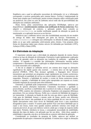 185
freqüência com a qual as aplicações necessitam da informação; (c) se a informação
corresponde a recursos gerenciados pelo sistema básico. Pooling é implementado de
forma mais simples que a notificação, porém existem situações onde a notificação pode
ser preferível, tais como no caso do ambiente móvel onde não há previsibilidade das
alterações nas condições ambientais.
Desta forma, pelas características das aplicações ISAMadapt, optou-se por
disponibilizar o monitoramento contínuo com notificação de forma assíncrona. Para
adquirir a informação de contexto, a aplicação poderá fazer consulta ao
ISAMcontextService, ou receber notificação quando da alteração na janela de
monitoração, se a aplicação inscrever-se no Serviço.
Salienta-se que o ambiente móvel com alta escalabilidade necessita de um modelo
de entrega de dados mais abrangente por parte do Serviço. Futuramente, o
ISAMcontexService entregará suas informações via difusão de dados, propagando
dados no ar que serão capturados seletivamente pelos clientes. Uma proposta desta
forma de disseminar dados para clientes móveis foi defendida por Imielinski (1997),
Acharya (1998) e Datta (1999).
B.4 Efetividade da Adaptação
É importante salientar que a efetividade da adaptação depende de muitos fatores
relativos ao laço de obtenção de informação. O primeiro é quão rapidamente a aplicação
é capaz de aprender sobre as alterações nas condições do ambiente – agilidade do
sistema. O segundo é a exatidão das informações. Informações inexatas podem
comprometer o desempenho, pois a aplicação se adapta desnecessariamente. O terceiro
é o custo associado com a adaptação.
A fim de se adaptar ao ambiente móvel, um sistema deve reagir às alterações
significativas tão rápido quanto elas ocorram – o sistema deve ser tão ágil quanto
possível (NOBLE, 1998). Para alcançar agilidade, a linguagem deve fornecer
mecanismos que permitam aos programas reagir rapidamente aos eventos assíncronos,
como alteração na qualidade do serviço ou conectividade à rede. Dois mecanismos são
requeridos. Primeiro, a habilidade de receber o evento de forma assíncrona (sinais,
eventos) e segundo, a habilidade de tomar ações apropriadas em resposta ao evento,
incluindo migração da execução para sítios diferentes.
Entretanto, a agilidade pode comprometer a estabilidade do sistema – habilidade do
sistema de ignorar alterações transientes. Claramente, maximizar a agilidade e,
possivelmente, sacrificar a estabilidade não é aceitável em todas as situações. Segundo
Noble (1998), usuários são tolerantes a alterações freqüentes com pequenas diferenças
percentuais. Em seu sistema Odyssey, Noble usa o conceito de fidelidade da imagem a
ser transmitida. A alteração na banda da rede faz com que altere o grau de fidelidade.
Cada grau de fidelidade fornece a mesma razão de frame, porém com diferentes
qualidades dos frames: alta qualidade de cor, baixa qualidade da cor, tons de cinza. O
rápido chaveamento entre esses níveis de fidelidade pode levar a uma experiência
desagradável para o usuário. O usuário pode preferir ficar com baixa fidelidade que se
expor a tais trocas, muito mais quando usuários preferem sistemas com tempo de
resposta previsível, do que com latência variável, ainda que o tempo de resposta médio
seja maior. Portanto, tolerância às trocas, e conseqüente necessidade da estabilidade,
depende dos tipos de dados e da aplicação que faz uso deles. Além disso, quando a
estabilidade é requerida, esta deve ser fornecida no contexto individual da aplicação.
Considerando os resultados da pesquisa de Noble, optou-se por atribuir ao
programador da aplicação o tratamento da agilidade. O sistema deve reagir às alterações
 