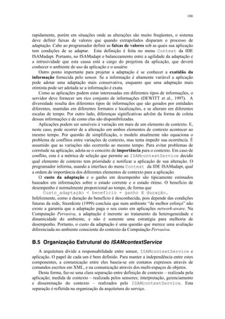 186
rapidamente, porém em situações onde as alterações são muito freqüentes, o sistema
deve definir faixas de valores que quando extrapolados disparam o processo de
adaptação. Cabe ao programador definir as faixas de valores sob as quais sua aplicação
tem condições de se adaptar. Esta definição é feita no menu Context da IDE
ISAMadapt. Portanto, no ISAMadapt o balanceamento entre a agilidade da adaptação e
a intrusividade que esta causa está a cargo do projetista da aplicação, que deverá
conhecer o ambiente de uso da aplicação e o usuário
Outro ponto importante para projetar a adaptação é se conhecer a exatidão da
informação fornecida pelo sensor. Se a informação é altamente variável a aplicação
pode adotar uma adaptação mais conservativa, enquanto que uma adaptação mais
otimista pode ser adotada se a informação é exata.
Como as aplicações podem estar interessadas em diferentes tipos de informações, o
servidor deve fornecer um rico conjunto de informações (DEWITT et al., 1997). A
diversidade resulta dos diferentes tipos de informações que são gerados por entidades
diferentes, mantidas em diferentes formatos e localizações, e se alteram em diferentes
escalas de tempo. Por outro lado, diferenças significativas advêm da forma de coleta
dessas informações e de como elas são disponibilizadas.
Aplicações podem ser sensíveis à variação em mais de um elemento de contexto. E,
neste caso, pode ocorrer de a alteração em ambos elementos de contexto acontecer ao
mesmo tempo. Por questão de simplificação, o modelo atualmente não equaciona o
problema de conflitos entre variações de contexto, mas tenta impedir sua ocorrência. É
assumido que as variações não ocorrerão ao mesmo tempo. Para evitar problemas de
corretude na aplicação, adota-se o conceito de importância para o contexto. Em caso de
conflito, esta é a métrica de seleção que permite ao ISAMcontextService decidir
qual elemento de contexto tem prioridade e notificar a aplicação de sua alteração. O
programador informa, usando a interface do menu Context da IDE ISAMadapt, qual
a ordem de importância dos diferentes elementos de contexto para a aplicação.
O custo da adaptação e o ganho em desempenho são tipicamente estimados
baseados em informações sobre o estado corrente e o estado ótimo. O benefício de
desempenho é normalmente proporcional ao tempo, de forma que
Custo_adaptação < benefício = ganho X duração.
Infelizmente, como a duração do benefício é desconhecida, pois depende das condições
futuras da rede, Steenkiste (1999) concluiu que num ambiente “de melhor esforço” não
existe a garantia que a adaptação paga o seu custo em aplicações network-aware. Na
Computação Pervasiva, a adaptação é inerente ao tratamento da heterogeneidade e
dinamicidade do ambiente, e não é somente uma estratégia para melhoria de
desempenho. Portanto, o custo da adaptação é uma questão que merece uma avaliação
diferenciada no ambiente consciente do contexto da Computação Pervasiva.
B.5 Organização Estrutural do ISAMcontextService
A arquitetura divide a responsabilidade entre sensor, ISAMcontextService e
aplicação. O papel de cada um é bem definido. Para manter a independência entre estes
componentes, a comunicação entre eles baseia-se em contatos expressos através de
comandos escritos em XML, e na comunicação através dos multi-espaços de objetos.
Desta forma, faz-se uma clara separação entre definição de contexto – realizada pela
aplicação; medida de contexto – realizada pelos sensores; interpretação, gerenciamento
e disseminação do contexto – realizados pelo ISAMcontextService. Esta
separação é refletida na organização da arquitetura do serviço.
 