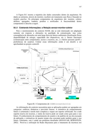 187
A Figura B.1 mostra a trajetória dos dados sensorados dentro da arquitetura. Os
dados ao entrarem, através do monitor, recebem um tratamento cujo fluxo é baseado no
modelo pipeline. Os principais componentes da arquitetura são: monitor, coletor,
defletor, agregador, tradutor, preditor e notificador. A funcionalidade destes
componentes é descrita a seguir.
B.5.1 Coletando Informações: a Relação sensor-monitor-coletor
Para o monitoramento do contexto ISAM, não se está interessado em adaptação
somente em resposta a alterações na qualidade da comunicação, mas como
conseqüência de alterações em uma larga faixa de fatores ambientais (localização física,
disponibilidade de energia, capacidade dos dispositivos, etc...), fatores funcionais
(comunicação entre componentes, acesso a recursos, etc...) e fatores pessoais (perfil e
preferências do usuário). Coletar essas informações ainda é um desafio a ser
aprofundado no projeto contextS.
Figura B.1: Componentes do ISAMcontextService
As informações de contexto necessárias para as aplicações podem ser agrupadas em
categorias: estáticas, dinâmicas e previsões futuras. A estimativa de comportamento
futuro é certamente a tarefa mais complexa e requer um suporte sofisticado. Se a rede
suporta reserva de recursos, o status da reserva pode ser usado como guia para o uso
futuro. O conhecimento do comportamento do usuário e de padrões de uso da execução
da aplicação, e estimativas de quanto tempo elas executam pode também guiar o uso
futuro. Entretanto, este é ainda um problema desafiador (BANAVAR; BERNSTEIN,
2002). Prevê-se a utilização de Redes Bayseanas para o tratamento da incerteza nos
 