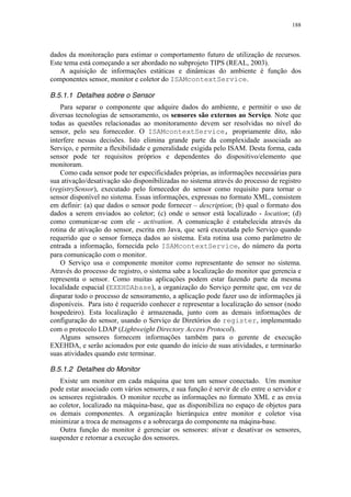 188
dados da monitoração para estimar o comportamento futuro de utilização de recursos.
Este tema está começando a ser abordado no subprojeto TIPS (REAL, 2003).
A aquisição de informações estáticas e dinâmicas do ambiente é função dos
componentes sensor, monitor e coletor do ISAMcontextService.
B.5.1.1 Detalhes sobre o Sensor
Para separar o componente que adquire dados do ambiente, e permitir o uso de
diversas tecnologias de sensoramento, os sensores são externos ao Serviço. Note que
todas as questões relacionadas ao monitoramento devem ser resolvidas no nível do
sensor, pelo seu fornecedor. O ISAMcontextService, propriamente dito, não
interfere nessas decisões. Isto elimina grande parte da complexidade associada ao
Serviço, e permite a flexibilidade e generalidade exigida pelo ISAM. Desta forma, cada
sensor pode ter requisitos próprios e dependentes do dispositivo/elemento que
monitoram.
Como cada sensor pode ter especificidades próprias, as informações necessárias para
sua ativação/desativação são disponibilizadas no sistema através do processo de registro
(registrySensor), executado pelo fornecedor do sensor como requisito para tornar o
sensor disponível no sistema. Essas informações, expressas no formato XML, consistem
em definir: (a) que dados o sensor pode fornecer – description; (b) qual o formato dos
dados a serem enviados ao coletor; (c) onde o sensor está localizado - location; (d)
como comunicar-se com ele - activation. A comunicação é estabelecida através da
rotina de ativação do sensor, escrita em Java, que será executada pelo Serviço quando
requerido que o sensor forneça dados ao sistema. Esta rotina usa como parâmetro de
entrada a informação, fornecida pelo ISAMcontextService, do número da porta
para comunicação com o monitor.
O Serviço usa o componente monitor como representante do sensor no sistema.
Através do processo de registro, o sistema sabe a localização do monitor que gerencia e
representa o sensor. Como muitas aplicações podem estar fazendo parte da mesma
localidade espacial (EXEHDAbase), a organização do Serviço permite que, em vez de
disparar todo o processo de sensoramento, a aplicação pode fazer uso de informações já
disponíveis. Para isto é requerido conhecer e representar a localização do sensor (nodo
hospedeiro). Esta localização é armazenada, junto com as demais informações de
configuração do sensor, usando o Serviço de Diretórios do register, implementado
com o protocolo LDAP (Lightweight Directory Access Protocol).
Alguns sensores fornecem informações também para o gerente de execução
EXEHDA, e serão acionados por este quando do início de suas atividades, e terminarão
suas atividades quando este terminar.
B.5.1.2 Detalhes do Monitor
Existe um monitor em cada máquina que tem um sensor conectado. Um monitor
pode estar associado com vários sensores, e sua função é servir de elo entre o servidor e
os sensores registrados. O monitor recebe as informações no formato XML e as envia
ao coletor, localizado na máquina-base, que as disponibiliza no espaço de objetos para
os demais componentes. A organização hierárquica entre monitor e coletor visa
minimizar a troca de mensagens e a sobrecarga do componente na máqina-base.
Outra função do monitor é gerenciar os sensores: ativar e desativar os sensores,
suspender e retornar a execução dos sensores.
 