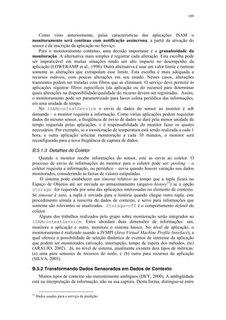 189
Como visto anteriormente, pelas características das aplicações ISAM o
monitoramento será contínuo com notificação assíncrona, a partir da ativação do
sensor e da inscrição da aplicação no Serviço.
Para o monitoramento contínuo, uma decisão importante é a granulosidade da
monitoração. A alternativa mais simples é registrar cada alteração. Esta escolha pode
ser impraticável em muitas situações tendo um alto impacto no desempenho da
aplicação (LOWEKAMP et al., 1998). Outra alternativa é usar um valor limite e rastrear
somente as alterações que extrapolam esse limite. Esta escolha é mais adequada a
recursos estáveis, com poucas alterações em seu estado. Nestes casos, alterações
transientes podem ser tratadas com filtros que as eliminam. O serviço deve permitir às
aplicações registrar filtros específicos (da aplicação ou do recurso) para determinar
quais alterações na disponibilidade/qualidade do recurso devem ser registradas. Assim,
o monitoramento pode ser parametrizado para haver coleta periódica das informações,
em uma unidade de tempo.
No ISAMcontextService o envio de dados do sensor ao monitor é sob
demanda – o monitor requisita a informação. Como várias aplicações podem requisitar
dados do mesmo sensor, a freqüência de envio de dados se dará pela menor unidade de
tempo requerida pelas aplicações, e é responsabilidade do monitor fazer os ajustes
necessários. Por exemplo, se a monitoração de temperatura está sendo realizada a cada 1
hora, e outra aplicação solicitar monitoração a cada 10 minutos, o monitor será
reconfigurado para a nova freqüência de captura de dados.
B.5.1.3 Detalhes do Coletor
Quando o monitor recebe informações do sensor, este as envia ao coletor. O
processo de envio de informações do monitor para o coletor pode ser: pooling – o
coletor requisita a informação, ou periódico – envia quando houver variação nos dados
monitorados, considerando as faixas de valores estipuladas.
O sistema pode estabelecer um timeout relativo ao tempo que a tupla ficará no
Espaço de Objetos até ser enviada ao armazenamento (arquivo history15
) se a opção
storage for requerida por uma das aplicações interessadas no elemento de contexto.
Se timeout é zero, a tupla é enviada para a história quando chegar outra tupla, este
procedimento simula a reescrita de dados de contexto, e serve para informações que
somente são relevantes se atualizadas. Storage=off é o comportamento default do
coletor.
Alguns dos trabalhos realizados pelo grupo sobre monitoração serão integrados ao
ISAMcontextService. Estes abordam duas dimensões de informações: um,
monitora a aplicação e outro, monitora o sistema básico. No nível de aplicação, o
monitoramento é realizado usando a JVMPI (Java Virtual Machine Profile Interface), a
qual oferece a possibilidade de seleção dinâmica de eventos de interesse da aplicação
que podem ser monitorados (ativação, interrupção, tempo de espera dos métodos, etc)
(ARAUJO, 2002). Já, no nível de sistema, atualmente existem dois tipos de métricas:
(a) uma para sensores de recursos do nodo, e (b) outra para recursos da aplicação
(SILVA, 2003).
B.5.2 Transformando Dados Sensorados em Dados de Contexto
Muitos tipos de contexto são inerentemente ambíguos (DEY, 2000). A ambigüidade
está na interpretação da informação, não na sua captura. Desta forma, distingue-se entre
15
Dados usados para o serviço de predição.
 