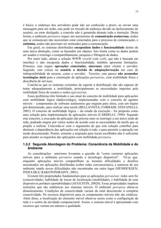 19
é baixa; o endereço dos servidores pode não ser conhecido a priori; ao enviar uma
mensagem para um nodo, este pode ter trocado de endereço devido ao deslocamento do
usuário, ou estar desligado; a conexão não é garantida durante toda a interação. Desta
forma, o ambiente pervasivo requer um mecanismo de comunicação assíncrona, nodos
que se comunicam não necessitam estar conectados para o processo de comunicação, e
anônima, nodos não precisam ser nomeados para a comunicação.
Em geral, os sistemas distribuídos encapsulam dados e funcionalidade dentro de
uma única abstração, como os baseados em objetos. Isto limita como os dados podem
ser usados e restringe o compartilhamento, pesquisa e filtragem de dados.
Por outro lado, adotar a solução WWW (world wide web), que não é baseada em
interface e não encapsula dados e funcionalidade, também apresenta limitações.
Primeiro, esta requer operações conectadas, síncronas entre cliente e servidor.
Segundo, esta coloca no usuário a decisão de adaptação/reação em caso de
indisponibilidade de recurso, como o servidor. Terceiro, esta parece não acomodar
tecnologias úteis para a construção de aplicações pervasivas, com mobilidade física e
descoberta de serviços.
Conclui-se que os sistemas existentes de suporte à distribuição não são capazes de
tratar adequadamente a mobilidade, principalmente as necessidades impostas pela
mobilidade física de usuário e nodos (pervasiva).
Esses problemas têm limitado o uso atual do conceito de mobilidade para aplicações
com mobilidade lógica (dados/código), implementadas com o conceito de agentes
móveis – componentes de software autônomos que migram para sítios, com um trajeto
pré-determinado, para realizar uma tarefa (BELLAVISTA; CORRADI; STEFANELLI,
2001). O conceito de mobilidade lógica – do estado da execução - foi proposto como
uma solução para implementação de aplicações móveis (CARDELLI, 1998). Segundo
este conceito, a execução da aplicação não precisa mais se restringir a um único nodo da
rede, podendo migrar por vários nodos de acordo com as necessidades da tarefa que se
propõe a realizar. Concorda-se com o argumento de que esta solução contribui para
diminuir a dependência das aplicações em relação à rede, e para permitir a operação em
modo desconectado. Porém, somente a migração para locais escolhidos não é suficiente
para atender os requisitos das aplicações com mobilidade pervasiva.
1.3.2 Segunda Abordagem do Problema: Consciência da Mobilidade e do
Ambiente
As considerações anteriores levantam a questão de “como construir aplicações
móveis para o ambiente pervasivo usando a tecnologia disponível”. Vê-se que,
enquanto aplicações móveis compartilham as mesmas dificuldades e desafios
encontrados em aplicações distribuídas (sobre redes convencionais), a natureza de seu
ambiente impõe novas dificuldades não encontradas em outro lugar (HENRICKSEN;
INDULSKA; RAKOTONIRAINY, 2001).
Existem três propriedades fundamentais para as aplicações pervasivas: redes sem fio
(conectividade), habilidade de trocar de localização (mobilidade), e habilidade de usar
dispositivos portáteis (portabilidade) (AUGUSTIN, 2002b). Essas propriedades impõem
restrições que são endêmicas aos sistemas móveis. O ambiente pervasivo altera-se
dinamicamente. Condições de conectividade variam da total desconexão à completa
conectividade. Os recursos disponíveis para os componentes móveis não são estáticos.
Além disso, a localização do elemento móvel altera-se assim como a configuração da
rede e o centro da atividade computacional. Assim, o sistema móvel é apresentado com
recursos que variam em número e qualidade.
 