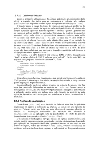 191
B.5.2.3 Detalhes do Tradutor
Como as aplicações utilizam dados de contexto codificados em mnemônicos (alto
nível), a tradução dos dados para os mnemônicos é realizada pelo tradutor
(translator), e disponibilizadas no espaço de objetos do notificador (notifier).
O tradutor acessa o espaço de objetos do coletor, do agregador, do preditor ou do
próprio tradutor como entrada. As regras de tradução disponibilizadas inicialmente são
simples e prevêem operações da forma: operador – operando - gatilho. Operandos são
os valores do coletor, preditor ou agregador. Operadores são relativos às operações:
maior (valueUp: valor obtido >= operando1), menor (valueDown: valor obtido
<= operando1), limites (valuei – valuef: operando1 <= valor obtido <=
operando2), vizinhança (around: valor obtido difere para +/- na unidade do
operando1) e tabelas (table-search: valor obtido é usado como índice na tabela
de nome operando1), os dados da tabela foram informados com o operador table-
entry onde operando1 é o nome da tabela e operando2 é o valor. Se estas
regras não forem suficientes para expressar a tradução, o projetista pode fornecer o
código para a tradução (operador: other).
Por exemplo, se a CPU disponível está acima de 10Mb o valor é traduzido para
“load”, se estiver abaixo de 2Mb é traduzido para “unload”. No formato XML, as
regras de tradução para o elemento de contexto CPU ficam:
<rule>
<valueUp> 10Mb </valueUp>
<trigger> load </trigger>
</rule>
<rule>
<valueDown> 2Mb </valueDown>
<trigger> unload </trigger>
</rule>
Uma solução mais elaborada é necessária, a qual gerará uma linguagem baseada em
XML para descrição das regras de tradução e respectivo interpretador, e integra um dos
pontos de pesquisa do projeto contextS.
Operacionalmente, existe um tradutor principal na instância do serviço. Este fica
num laço recebendo informações de controle do register. Quando recebe a
mensagem de ativação, cria uma nova thread para executar a tradução do contexto para
a aplicação. Assim, existe um tradutor para cada elemento de contexto de cada
aplicação. Quando recebe a mensagem para desativação, a thread correspondente é
finalizada.
B.5.3 Notificando as Alterações
O notificador (notifier) usa a estrutura de dados de uma lista de aplicações
interessadas em receber a notificação de alteração de estado em um elemento de
contexto. Portanto, existe uma lista para cada elemento de contexto subscrito no
Serviço. As informações armazenadas por aplicação são: referência a
ISAMadaptEngine da aplicação, lista de possibilidades de estado do contexto
(mnemônicos), último estado notificado (lastNotified).
O mecanismo de notificação do Serviço é baseado em tupla de natureza reativa. Esta
solução mantém o assincronismo da comunicação e permite o tratamento da desconexão
pela aplicação. O componente notificador, quando da entrada de uma tupla no seu
espaço de objetos, escrita pelo tradutor (translator), verifica a necessidade de
notificar a aplicação da alteração de contexto: se o elemento é um dos possíveis estados
 