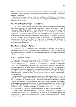 192
definidos pela aplicação, e se é diferente do notificado anteriormente (houve troca de
contexto). A lista de aplicações para o elemento de contexto é percorrida e todo evento
relevante é notificado.
Operacionalmente, no sistema existe um notificador principal e uma thread para
cada aplicação. Cada thread é sincronizada com o correspondente tradutor para realizar
o processo de notificação.
B.5.4 Obtendo as Informações entre Células
O deflector é o responsável por disseminar as informações coletadas localmente
para outras células ou componentes interessados nessas informações, como o
escalonador TIPS (REAL, 2003). Essas informações também poderão compor um
elemento de contexto de dimensão global. O deflector obedece aos comandos de
controle do register que lhe configura para enviar (multicast) às demais instâncias
do Serviço as informações coletas sobre um dado elemento de contexto. A instância
local do Serviço, onde o contexto global foi requerido, é a responsável pelo
gerenciamento dessas informações. Um algoritmo de agregação irá determinar o
contexto global a partir dos dados recebidos pelo coletor, e estes serão processados da
forma descrita anteriormente.
B.5.5 Interagindo com a Aplicação
O register é o componente que implementa a interface com o usuário,
aplicação/ISAMadaptEngine ou os serviços do middleware EXEHDA, através dos
serviços de inscrição e consulta. O serviço de descoberta de recursos é implementado
pelo discoverer.
B.5.5.1 Serviço de Inscrição
A aplicação registra seu interesse em receber notificações na alteração do estado de
um elemento de contexto através da rotina subscribe(elementContext,
ISAMadaptEngine_ref, descriptorContextFile)enviada ao componente
register. Este reconfigura o Serviço para os parâmetros fornecidos pela aplicação,
enviando mensagens de subscrição aos componentes do Serviço. Se necessário, é
reconfigurado o monitor/coletor relativo ao parâmetro freqüência de envio de dados; o
agregador é criado e ativado (um para cada elemento de contexto da aplicação); o
preditor é criado e ativado, se for o caso; o tradutor é criado e ativado, o notificador é
criado e ativado.
Para simplificar a implementação, é imposta a restrição de que todos os entes da
aplicação usam a MESMA definição do elemento de contexto. Na implementação atual
não há o controle de redefinição para a noção de contexto individualizado por ente.
Observe que um novo processo (thread) agregador, preditor, tradutor, notificador é
criado a cada novo elemento de contexto de interesse da aplicação. Isto se deve ao fato
de que cada aplicação pode ter uma forma diferente de tratar e usar os mesmos dados
sensorados para o mesmo elemento de contexto. Reflector, register,
discoverer e collector são processos únicos no Serviço (instância local).
Quando uma aplicação termina, unSubscribe(elementContext) é
executado pelo register, e a mensagem de remoção da inscrição é enviada aos
componentes, os quais removem as entradas em suas estruturas de controle relativas
àquela aplicação.
 