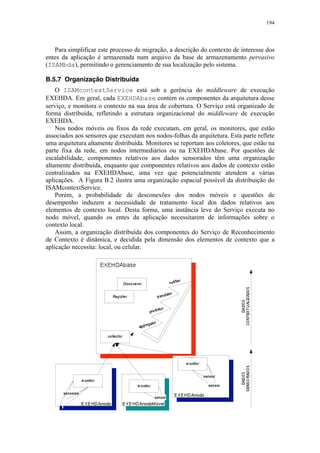 194
Para simplificar este processo de migração, a descrição do contexto de interesse dos
entes da aplicação é armazenada num arquivo da base de armazenamento pervasivo
(ISAMbda), permitindo o gerenciamento de sua localização pelo sistema.
B.5.7 Organização Distribuída
O ISAMcontextService está sob a gerência do middleware de execução
EXEHDA. Em geral, cada EXEHDAbase contém os componentes da arquitetura desse
serviço, e monitora o contexto na sua área de cobertura. O Serviço está organizado de
forma distribuída, refletindo a estrutura organizacional do middleware de execução
EXEHDA.
Nos nodos móveis ou fixos da rede executam, em geral, os monitores, que estão
associados aos sensores que executam nos nodos-folhas da arquitetura. Esta parte reflete
uma arquitetura altamente distribuída. Monitores se reportam aos coletores, que estão na
parte fixa da rede, em nodos intermediários ou na EXEHDAbase. Por questões de
escalabilidade, componentes relativos aos dados sensorados têm uma organização
altamente distribuída, enquanto que componentes relativos aos dados de contexto estão
centralizados na EXEHDAbase, uma vez que potencialmente atendem a várias
aplicações. A Figura B.2 ilustra uma organização espacial possível da distribuição do
ISAMcontextService.
Porém, a probabilidade de desconexões dos nodos móveis e questões de
desempenho induzem a necessidade de tratamento local dos dados relativos aos
elementos de contexto local. Desta forma, uma instância leve do Serviço executa no
nodo móvel, quando os entes da aplicação necessitarem de informações sobre o
contexto local.
Assim, a organização distribuída dos componentes do Serviço de Reconhecimento
de Contexto é dinâmica, e decidida pela dimensão dos elementos de contexto que a
aplicação necessita: local, ou celular.
 