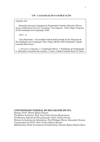 2
CIP – CATALOGAÇÃO NA PUBLICAÇÃO
UNIVERSIDADE FEDERAL DO RIO GRANDE DO SUL
Reitora: Profa. Wrana Maria Panizzi
Pró-Reitor de Ensino: Prof. José Carlos Ferraz Hennemann
Pró-Reitora Adjunta de Pós-graduação: Profa. Jocélia Grazia
Diretor do Instituto de Informática: Prof.Philippe Olivier Alexandre Navaux
Coordenador do PGCC: Prof. Carlos Alberto Heuser
Bibliotecária-Chefe do Instituto de Informática: Beatriz Regina Bastos Haro
Augustin, Iara
Abstrações para uma Linguagem de Programação Visando Aplicações Móveis
em um Ambiente da Pervasive Computing / Iara Augustin – Porto Alegre: Programa
de Pós-Graduação em Computação, 2004.
194 f. : il.
Tese (doutorado) – Universidade Federal do Rio Grande do Sul. Programa de
Pós-Graduação em Computação. Porto Alegre, BR-RS, 2004. Orientador: Cláudio
Fernando Resin Geyer.
1. Pervasive Computing. 2. Computação Móvel. 3. Paradigmas de Programação.
4. Aplicações Conscientes do Contexto. I. Geyer, Cláudio Fernando Resin. II. Título.
 