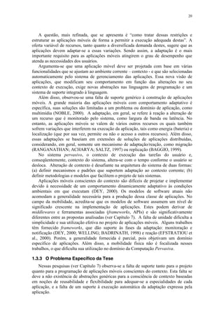 20
A questão, mais refinada, que se apresenta é “como tratar dessas restrições e
estruturar as aplicações móveis de forma a permitir a execução adequada destas”. A
oferta variável de recursos, tanto quanto a diversificada demanda destes, sugere que as
aplicações devem adaptar-se a essas variações. Sendo assim, a adaptação é o mais
importante requisito para as aplicações móveis atingirem o grau de desempenho que
atenda as necessidades dos usuários.
Argumenta-se que uma aplicação móvel deve ser projetada com base em várias
funcionalidades que se ajustam ao ambiente corrente – contexto - e que são selecionadas
automaticamente pelo sistema de gerenciamento das aplicações. Essa nova visão de
aplicações, que modificam seu comportamento em função das alterações no seu
contexto de execução, exige novas abstrações nas linguagens de programação e um
sistema de suporte integrado à linguagem.
Além disso, observou-se uma falta de suporte genérico à construção de aplicações
móveis. A grande maioria das aplicações móveis com comportamento adaptativo é
específica, suas soluções são limitadas a um problema ou domínio de aplicação, como
multimídia (NOBLE, 2000). A adaptação, em geral, se refere à reação a alteração de
um recurso que é monitorado pelo sistema, como largura de banda ou latência. No
entanto, as aplicações móveis se valem de vários outros recursos os quais também
sofrem variações que interferem na execução da aplicação, tais como energia (bateria) e
localização (que por sua vez, permite ou não o acesso a outros recursos). Além disso,
essas adaptações se baseiam em extensões de soluções de aplicações distribuídas,
considerando, em geral, somente um mecanismo de adaptação/reação, como migração
(RANGANATHAN; ACHARYA; SALTZ, 1997) ou replicação (BAGGIO, 1999).
No sistema pervasivo, o contexto de execução das tarefas do usuário e,
conseqüentemente, contexto do sistema, altera-se com o tempo conforme o usuário se
desloca. Alteração de contexto é desafiante na arquitetura do sistema de duas formas:
(a) definir mecanismos e padrões que suportem adaptação ao contexto corrente; (b)
definir metodologias e modelos que facilitem o projeto de tais sistemas.
Aplicações móveis conscientes do contexto são difíceis de projetar e implementar
devido à necessidade de um comportamento dinamicamente adaptativo às condições
ambientais em que executam (DEY, 2000). Os modelos de software atuais não
acomodam a generalidade necessária para a produção dessa classe de aplicações. No
campo da mobilidade, acredita-se que os modelos de software assumem um nível de
significado crescente na implementação de aplicações. Estes podem derivar de
middlewares e ferramentas associadas (frameworks, APIs) e são significativamente
diferentes entre as propostas analisadas (ver Capítulo 7). A falta de unidade dificulta a
simplicidade e sua utilização efetiva no projeto de aplicações móveis. Alguns trabalhos
têm fornecido frameworks, que dão suporte às fases da adaptação: monitoração e
notificação (DEY, 2000; WELLING; BADRINATH, 1998) e reação (EFSTRATIOU et
al., 2000). Porém, a generalidade fornecida é parcial, pois objetivam um domínio
específico de aplicações. Além disso, a mobilidade física não é focalizada nesses
trabalhos, o que dificulta sua utilização no domínio da Computação Pervasiva.
1.3.3 O Problema Específico da Tese
Nessas pesquisas (ver Capítulo 7) observa-se a falta de suporte tanto para o projeto
quanto para a programação de aplicações móveis conscientes do contexto. Esta falta se
deve a não existência de abstrações genéricas para a consciência de contexto baseadas
em noções de reusabilidade e flexibilidade para adequar-se a especialidades de cada
aplicação, e a falta de um suporte à execução automática da adaptação expressa pela
aplicação.
 