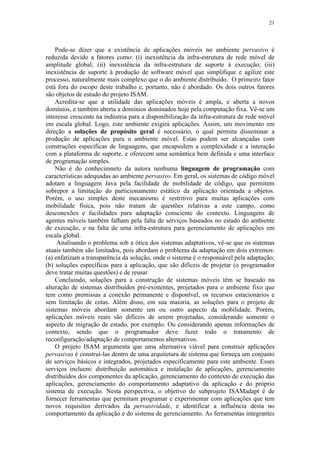 21
Pode-se dizer que a existência de aplicações móveis no ambiente pervasivo é
reduzida devido a fatores como: (i) inexistência da infra-estrutura de rede móvel de
amplitude global; (ii) inexistência da infra-estrutura de suporte à execução; (iii)
inexistência de suporte à produção de software móvel que simplifique e agilize este
processo, naturalmente mais complexo que o do ambiente distribuído. O primeiro fator
está fora do escopo deste trabalho e, portanto, não é abordado. Os dois outros fatores
são objetos de estudo do projeto ISAM.
Acredita-se que a utilidade das aplicações móveis é ampla, e aberta a novos
domínios, e também aberta a domínios dominados hoje pela computação fixa. Vê-se um
interesse crescente na indústria para a disponibilização da infra-estrutura de rede móvel
em escala global. Logo, este ambiente exigirá aplicações. Assim, um movimento em
direção a soluções de propósito geral é necessário, o qual permita disseminar a
produção de aplicações para o ambiente móvel. Estas podem ser alcançadas com
construções específicas de linguagens, que encapsulem a complexidade e a interação
com a plataforma de suporte, e oferecem uma semântica bem definida e uma interface
de programação simples.
Não é do conhecimneto da autora nenhuma linguagem de programação com
características adequadas ao ambiente pervasivo. Em geral, os sistemas de código móvel
adotam a linguagem Java pela facilidade de mobilidade de código, que permitem
sobrepor a limitação do particionamento estático da aplicação orientada a objetos.
Porém, o uso simples deste mecanismo é restritivo para muitas aplicações com
mobilidade física, pois não tratam de questões relativas a este campo, como
desconexões e facilidades para adaptação consciente do contexto. Linguagens de
agentes móveis também falham pela falta de serviços baseados no estado do ambiente
de execução, e na falta de uma infra-estrutura para gerenciamento de aplicações em
escala global.
Analisando o problema sob a ótica dos sistemas adaptativos, vê-se que os sistemas
atuais também são limitados, pois abordam o problema da adaptação em dois extremos:
(a) enfatizam a transparência da solução, onde o sistema é o responsável pela adaptação;
(b) soluções específicas para a aplicação, que são difíceis de projetar (o programador
deve tratar muitas questões) e de reusar.
Concluindo, soluções para a construção de sistemas móveis têm se baseado na
alteração de sistemas distribuídos pré-existentes, projetados para o ambiente fixo que
tem como premissas a conexão permanente e disponível, os recursos estacionários e
sem limitação de cotas. Além disso, em sua maioria, as soluções para o projeto de
sistemas móveis abordam somente um ou outro aspecto da mobilidade. Porém,
aplicações móveis reais são difíceis de serem projetadas, considerando somente o
aspecto de migração de estado, por exemplo. Ou considerando apenas informações de
contexto, sendo que o programador deve fazer todo o tratamento de
reconfiguração/adaptação de comportamentos alternativos.
O projeto ISAM argumenta que uma alternativa viável para construir aplicações
pervasivas é construí-las dentro de uma arquitetura de sistema que forneça um conjunto
de serviços básicos e integrados, projetados especificamente para este ambiente. Esses
serviços incluem: distribuição automática e instalação de aplicações, gerenciamento
distribuídos dos componentes da aplicação, gerenciamento do contexto de execução das
aplicações, gerenciamento do comportamento adaptativo da aplicação e do próprio
sistema de execução. Nesta perspectiva, o objetivo do subprojeto ISAMadapt é de
fornecer ferramentas que permitam programar e experimentar com aplicações que tem
novos requisitos derivados da pervasividade, e identificar a influência desta no
comportamento da aplicação e do sistema de gerenciamento. As ferramentas integrantes
 