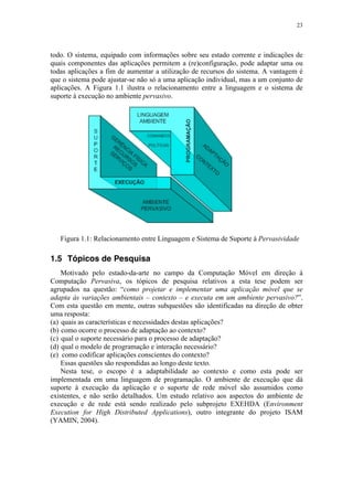 23
todo. O sistema, equipado com informações sobre seu estado corrente e indicações de
quais componentes das aplicações permitem a (re)configuração, pode adaptar uma ou
todas aplicações a fim de aumentar a utilização de recursos do sistema. A vantagem é
que o sistema pode ajustar-se não só a uma aplicação individual, mas a um conjunto de
aplicações. A Figura 1.1 ilustra o relacionamento entre a linguagem e o sistema de
suporte à execução no ambiente pervasivo.
Figura 1.1: Relacionamento entre Linguagem e Sistema de Suporte à Pervasividade
1.5 Tópicos de Pesquisa
Motivado pelo estado-da-arte no campo da Computação Móvel em direção à
Computação Pervasiva, os tópicos de pesquisa relativos a esta tese podem ser
agrupados na questão: “como projetar e implementar uma aplicação móvel que se
adapta às variações ambientais – contexto – e executa em um ambiente pervasivo?”.
Com esta questão em mente, outras subquestões são identificadas na direção de obter
uma resposta:
(a) quais as características e necessidades destas aplicações?
(b) como ocorre o processo de adaptação ao contexto?
(c) qual o suporte necessário para o processo de adaptação?
(d) qual o modelo de programação e interação necessário?
(e) como codificar aplicações conscientes do contexto?
Essas questões são respondidas ao longo deste texto.
Nesta tese, o escopo é a adaptabilidade ao contexto e como esta pode ser
implementada em uma linguagem de programação. O ambiente de execução que dá
suporte à execução da aplicação e o suporte de rede móvel são assumidos como
existentes, e não serão detalhados. Um estudo relativo aos aspectos do ambiente de
execução e de rede está sendo realizado pelo subprojeto EXEHDA (Environment
Execution for High Distributed Applications), outro integrante do projeto ISAM
(YAMIN, 2004).
 