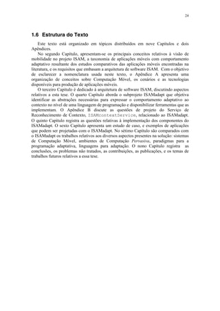 24
1.6 Estrutura do Texto
Este texto está organizado em tópicos distribuídos em nove Capítulos e dois
Apêndices.
No segundo Capítulo, apresentam-se os principais conceitos relativos à visão de
mobilidade no projeto ISAM, a taxonomia de aplicações móveis com comportamento
adaptativo resultante dos estudos comparativos das aplicações móveis encontradas na
literatura, e os requisitos que embasam a arquitetura de software ISAM. Com o objetivo
de esclarecer a nomenclatura usada neste texto, o Apêndice A apresenta uma
organização de conceitos sobre Computação Móvel, os cenários e as tecnologias
disponíveis para produção de aplicações móveis.
O terceiro Capítulo é dedicado à arquitetura de software ISAM, discutindo aspectos
relativos a esta tese. O quarto Capítulo aborda o subprojeto ISAMadapt que objetiva
identificar as abstrações necessárias para expressar o comportamento adaptativo ao
contexto no nível de uma linguagem de programação e disponibilizar ferramentas que as
implementam. O Apêndice B discute as questões de projeto do Serviço de
Reconhecimento de Contexto, ISAMcontextService, relacionado ao ISAMadapt.
O quinto Capítulo registra as questões relativas à implementação dos componentes do
ISAMadapt. O sexto Capítulo apresenta um estudo de caso, e exemplos de aplicações
que podem ser projetadas com o ISAMadapt. No sétimo Capítulo são comparados com
o ISAMadapt os trabalhos relativos aos diversos aspectos presentes na solução: sistemas
de Computação Móvel, ambientes de Computação Pervasiva, paradigmas para a
programação adaptativa, linguagens para adaptação. O nono Capítulo registra as
conclusões, os problemas não tratados, as contribuições, as publicações, e os temas de
trabalhos futuros relativos a essa tese.
 