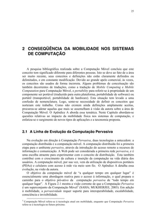 25
2 CONSEQÜÊNCIA DA MOBILIDADE NOS SISTEMAS
DE COMPUTAÇÃO
A pesquisa bibliográfica realizada sobre a Computação Móvel concluiu que este
conceito tem significado diferente para diferentes pessoas. Isto se deve ao fato de a área
ser muito recente, seus conceitos e definições não estão claramente definidos ou
delimitados, e em constante modificação. Devido ao grande apelo comercial, às vezes,
os conceitos são usados de forma incorreta. Alguns problemas de conceituação são
também decorrentes de traduções, como a tradução de Mobile Computing e Mobile
Computation para Computação Móvel, e portability para referir-se à propriedade de um
componente ser portável (traduzido para outra plataforma, portabilidade de software) ou
portátil (transportável, portabilidade de hardware). Esta situação tem levado a uma
confusão de nomenclatura. Logo, sente-se necessidade de definir os conceitos que
norteiam este trabalho. Como não existem ainda definições amplamente aceitas,
procurou-se adotar aquelas que mais se assemelham à visão da autora sobre a área de
Computação Móvel. O Apêndice A aborda essa temática. Neste Capítulo abordam-se
questões relativas ao impacto da mobilidade física nos sistemas de computação, e
enfatiza-se o surgimento de novos tipos de aplicações e a taxonomia proposta.
2.1 A Linha de Evolução da Computação Pervasiva
Na evolução em direção à Computação Pervasiva, duas tecnologias a antecedem: a
computação distribuída e a computação móvel. A computação distribuída foi a primeira
etapa para o ambiente pervasivo, através da introdução do acesso remoto a recursos de
informação e comunicação. A Web pode ser considerada a primeira rede pervasiva, e é
uma escolha atraente para experimentar com o conceito de distribuição. Esta também
contribui com o crescimento da cultura e inserção da computação na vida diária dos
usuários. A computação móvel, por sua vez, vem da utilização de dispositivos portáteis
(PDAs) e celulares com acesso à rede via meio sem fio. O Apêndice A detalha essa
evolução, na visão da autora.
O objetivo da computação móvel de “a qualquer tempo em qualquer lugar” é
essencialmente uma abordagem reativa para o acesso à informação, o qual prepara o
caminho para o objetivo pró-ativo da computação pervasiva de “todo tempo em
qualquer lugar”. A Figura 2.1 mostra a visão corrente de que a Computação Pervasiva
é um superconjunto da Computação Móvel3
(SAHA; MUKHERJEE, 2003). Em adição
à mobilidade, a pervasividade requer suporte para interoperabilidade, escalabilidade,
consciência e invisibilidade.
3
Computação Móvel refere-se à tecnologia atual em mobilidade, enquanto que Computação Pervasiva
refere-se à tecnologia no futuro próximo.
 